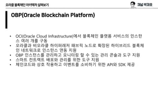 오라클블록체인아키텍처살펴보기
OBP(Oracle Blockchain Platform)
• OCI(Oracle Cloud Infrastructure)에서 블록체인 플랫폼 서비스의 인스턴
스 여러 개를 구동
• 오라클과 비오라클 하이퍼레저 패브릭 노드로 확장된 하이브리드 블록체
인 네트워크로 인스턴스 연동 지원
• OBP 인스턴스를 관리하고 모니터링 할 수 있는 관리 콘솔과 도구 지원
• 스마트 컨트랙트 배포와 관리를 위한 도구 지원
• 체인코드와 상호 작용하고 이벤트를 소비하기 위한 API와 SDK 제공
 