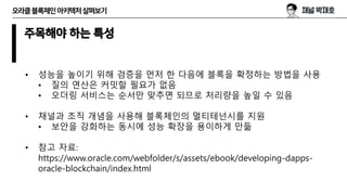 오라클블록체인아키텍처살펴보기
주목해야 하는 특성
• 성능을 높이기 위해 검증을 먼저 한 다음에 블록을 확정하는 방법을 사용
• 질의 연산은 커밋할 필요가 없음
• 오더링 서비스는 순서만 맞추면 되므로 처리량을 높일 수 있음
• 채널과 조직 개념을 사용해 블록체인의 멀티테넌시를 지원
• 보안을 강화하는 동시에 성능 확장을 용이하게 만듦
• 참고 자료:
https://www.oracle.com/webfolder/s/assets/ebook/developing-dapps-
oracle-blockchain/index.html
 
