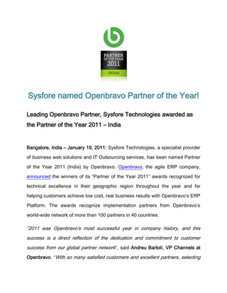 Sysfore named Openbravo Partner of the Year!

Leading Openbravo Partner, Sysfore Technologies awarded as
the Partner of the Year 2011 – India


Bangalore, India – January 19, 2011: Sysfore Technologies, a specialist provider

of business web solutions and IT Outsourcing services, has been named Partner

of the Year 2011 (India) by Openbravo. Openbravo, the agile ERP company,

announced the winners of its “Partner of the Year 2011” awards recognized for

technical excellence in their geographic region throughout the year and for

helping customers achieve low cost, real business results with Openbravo’s ERP

Platform. The awards recognize implementation partners from Openbravo’s

world-wide network of more than 100 partners in 40 countries.

”2011 was Openbravo’s most successful year in company history, and this
success is a direct reflection of the dedication and commitment to customer
success from our global partner network”, said Andreu Bartolí, VP Channels at
Openbravo. “With so many satisfied customers and excellent partners, selecting
 
