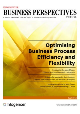 INFOGENCER

BUSINESS PERSPECTIVES
A Guide to the Business Value and Impact of Information Technology Solutions             JOURNAL




                                          Optimising
                                   Business Process
                                      Efficiency and
                                           Flexibility
                                                                    Introduction by Jason Chester
                                                        CEO and Director of Research – Infogencer

                                                            Industry Perspective by Garth Knudson
                                            Director, International Sales and Alliances - HandySoft

                                                              Industry Perspective by Matt Davies
                                                    Senior Director of Product Marketing – Cordys




                                                                                           JULY 2012



                                                                               WWW.INFOGENCER.COM/BPJ
 