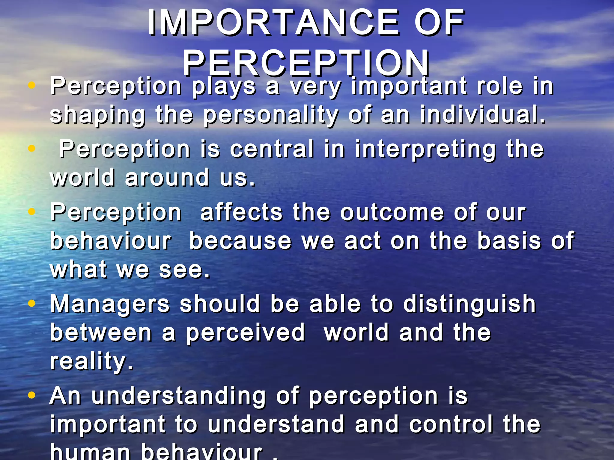 IMPORTANCE OF
              PERCEPTION
• Perception plays a very important role in
    Perception plays a very important
    shaping the personality of an individual.
•    Perception is central in interpreting the
    world around us.
•   Perception affects the outcome of our
    behaviour because we act on the basis of
    what we see.
•   Managers should be able to distinguish
    between a perceived world and the
    reality.
•   An understanding of perception is
    important to understand and control the
 