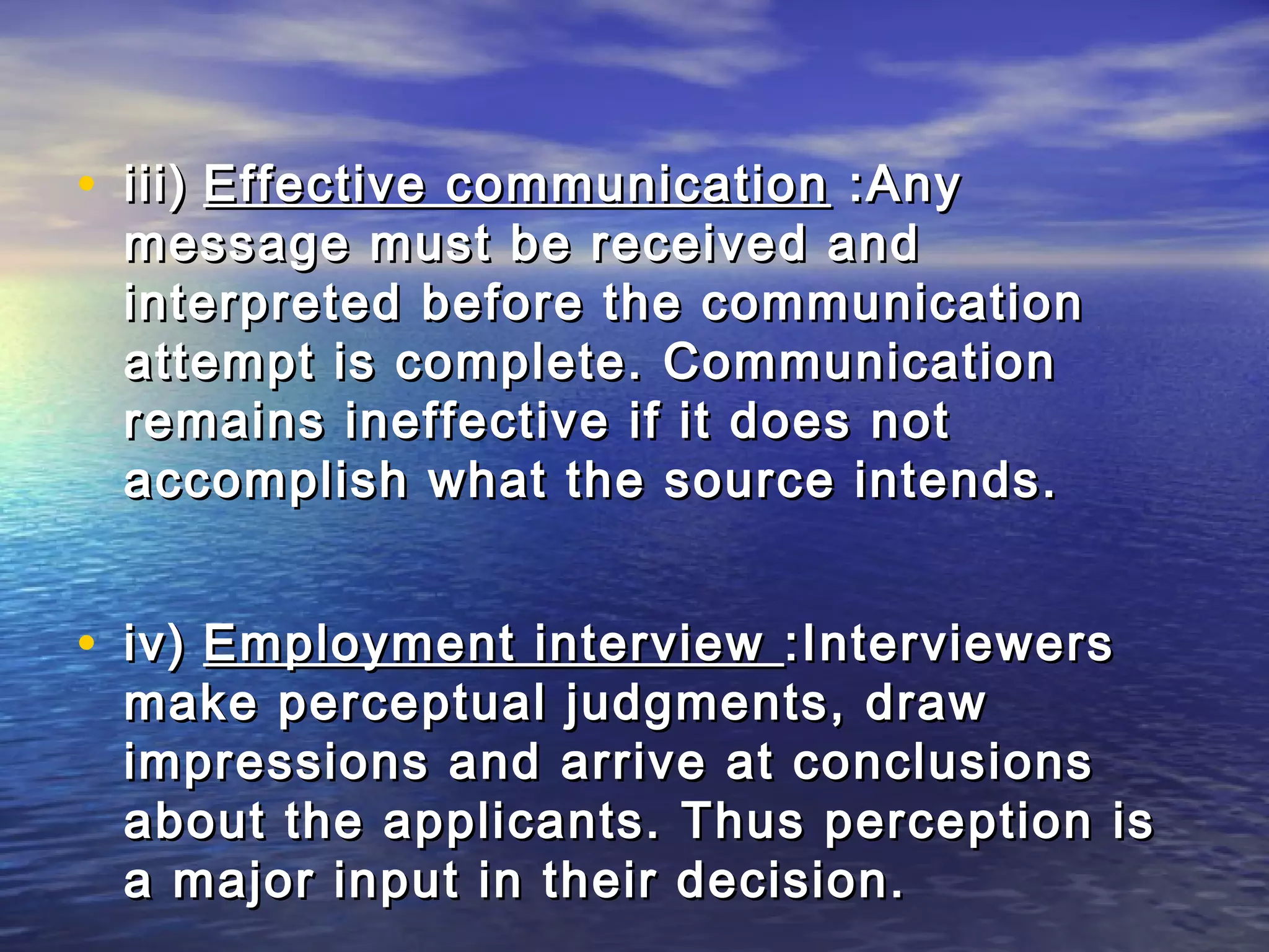 • iii) Effective communication :Any
 message must be received and
 interpreted before the communication
 attempt is complete. Communication
 remains ineffective if it does not
 accomplish what the source intends.


• iv) Employment interview :Interviewers
 make perceptual judgments, draw
 impressions and arrive at conclusions
 about the applicants. Thus perception is
 a major input in their decision.
 