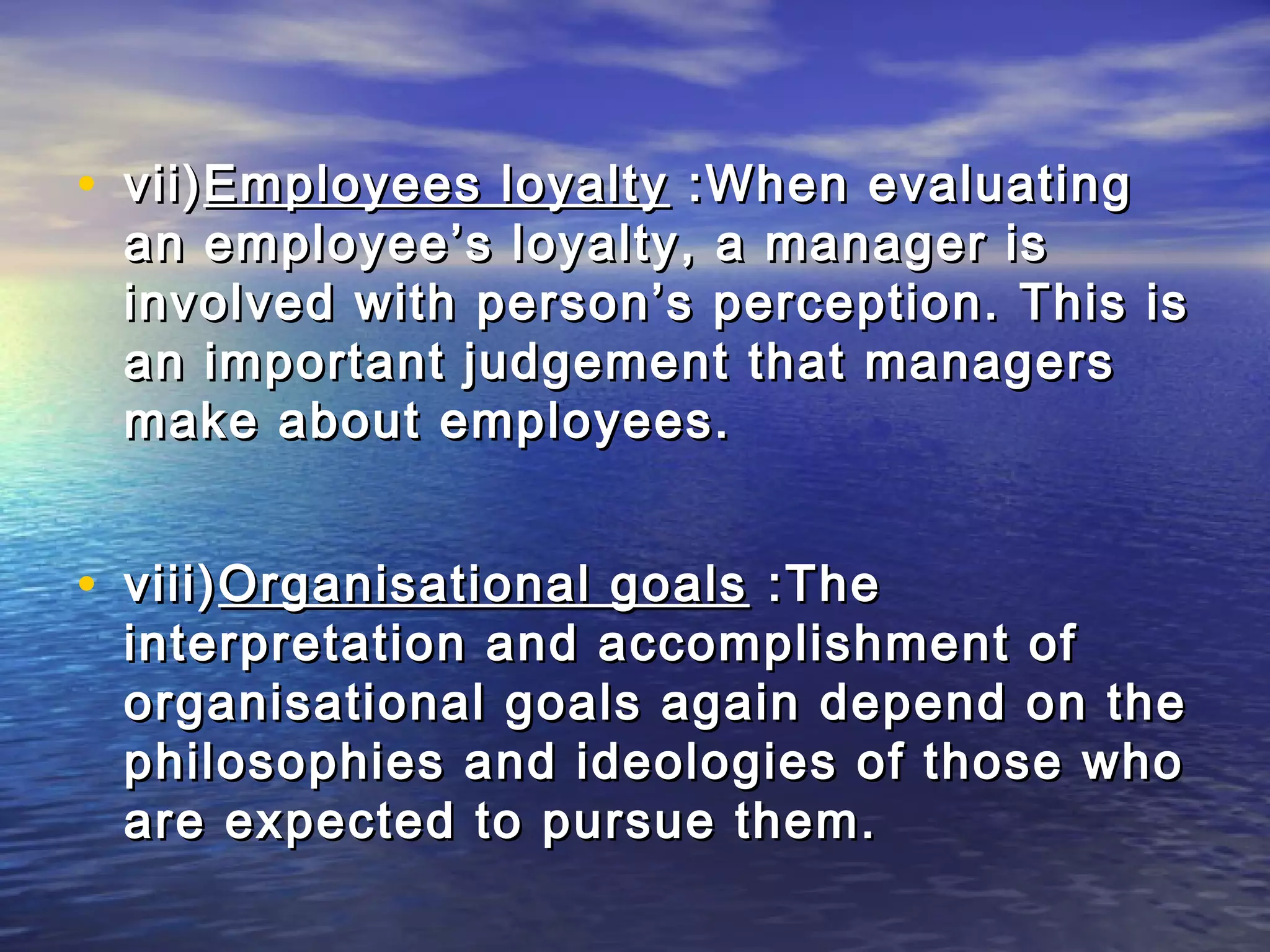 • vii) Employees loyalty :When evaluating
 an employee’s loyalty, a manager is
 involved with person’s perception. This is
 an important judgement that managers
 make about employees.


• viii) Organisational goals :The
 interpretation and accomplishment of
 organisational goals again depend on the
 philosophies and ideologies of those who
 are expected to pursue them.
 