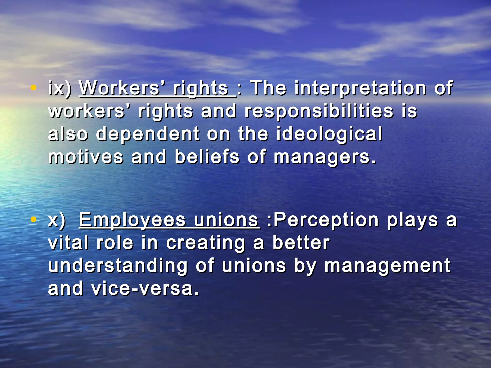 • ix) Workers’ rights : The interpretation of
 workers’ rights and responsibilities is
 also dependent on the ideological
 motives and beliefs of managers.


• x) Employees unions :Perception plays a
 vital role in creating a better
 understanding of unions by management
 and vice-versa.
 