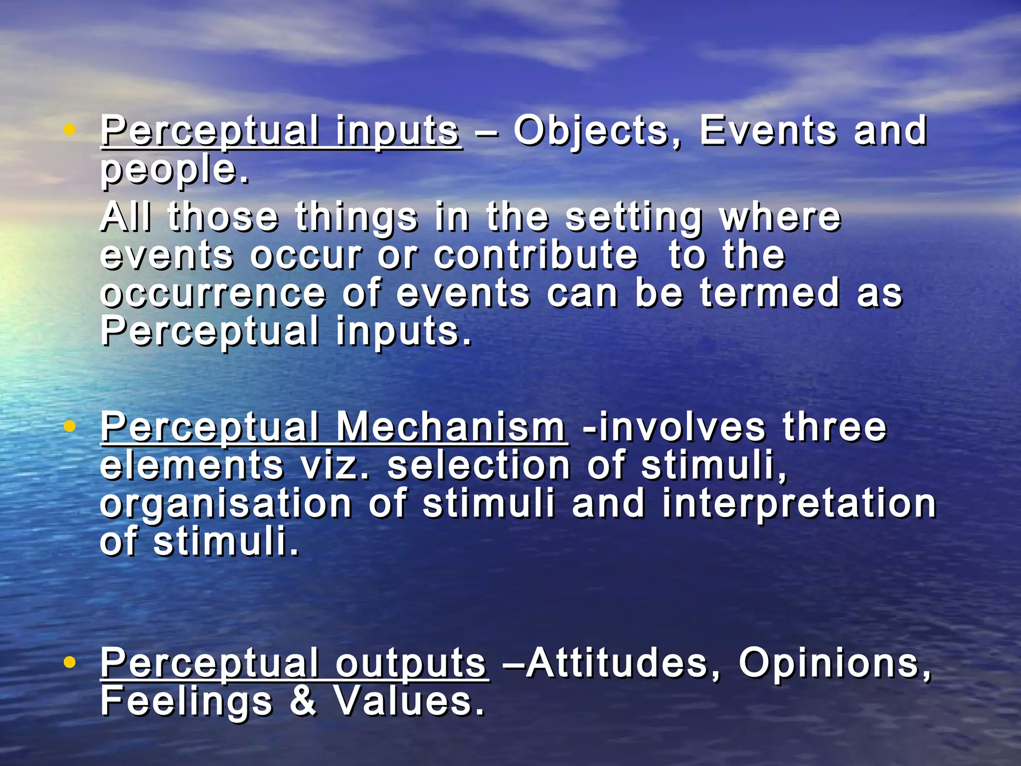• Perceptual inputs – Objects, Events and
 people.
 All those things in the setting where
 events occur or contribute to the
 occurrence of events can be termed as
 Perceptual inputs.

• Perceptual Mechanism -involves three
 elements viz. selection of stimuli,
 organisation of stimuli and interpretation
 of stimuli.


• Perceptual outputs –Attitudes, Opinions,
 Feelings & Values.
 