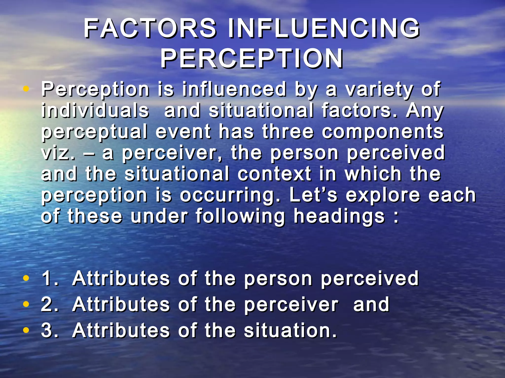 FACTORS INFLUENCING
              PERCEPTION
• Perception is influenced by a variety of
    individuals and situational factors. Any
    perceptual event has three components
    viz. – a perceiver, the person perceived
    and the situational context in which the
    perception is occurring. Let’s explore each
    of these under following headings :


•   1.   Attributes   of   the   person perceived
•   2.   Attributes   of   the   perceiver and
•   3.   Attributes   of   the   situation.
 