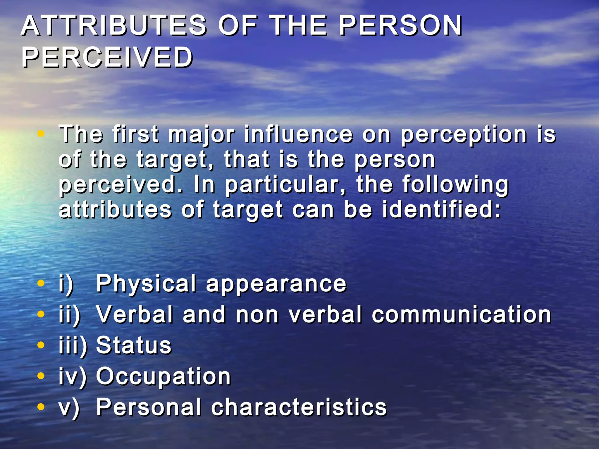 ATTRIBUTES OF THE PERSON
PERCEIVED

• The first major influence on perception is
    of the target, that is the person
    perceived. In particular, the following
    attributes of target can be identified:


•   i)     Physical appearance
•   ii)    Verbal and non verbal communication
•   iii)   Status
•   iv)    Occupation
•   v)     Personal characteristics
 