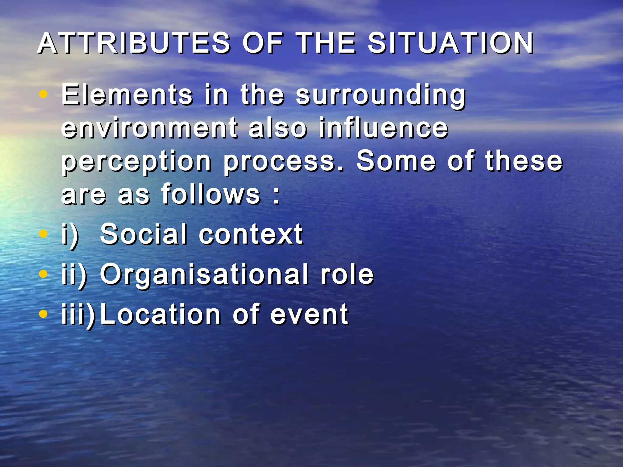 ATTRIBUTES OF THE SITUATION
• Elements in the surrounding
  environment also influence
  perception process. Some of these
  are as follows :
• i) Social context
• ii) Organisational role
• iii) Location of event
 