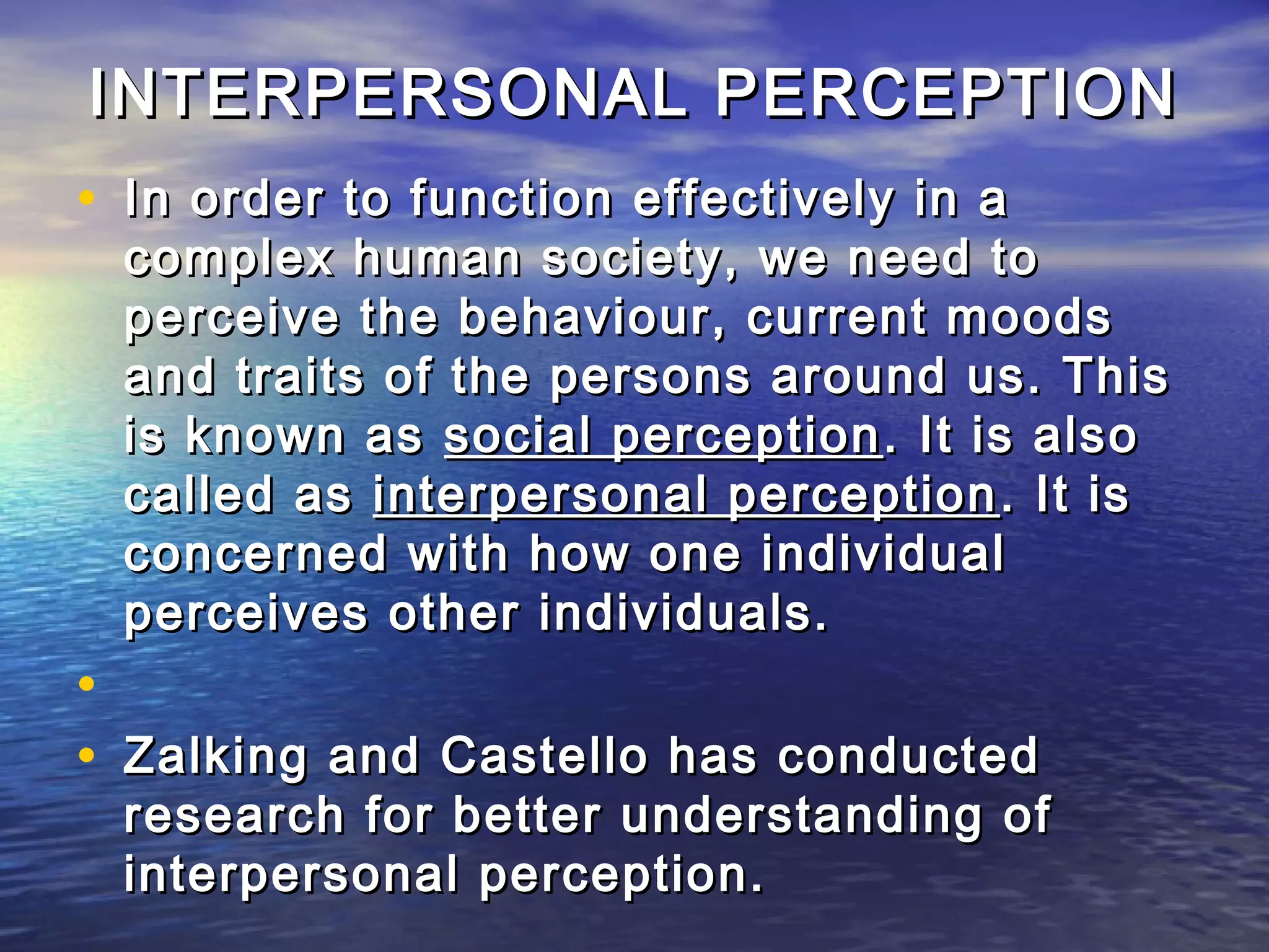 INTERPERSONAL PERCEPTION
• In order to function effectively in a
 complex human society, we need to
 perceive the behaviour, current moods
 and traits of the persons around us. This
 is known as social perception . It is also
 called as interpersonal perception . It is
 concerned with how one individual
 perceives other individuals.
•
• Zalking and Castello has conducted
 research for better understanding of
 interpersonal perception.
 