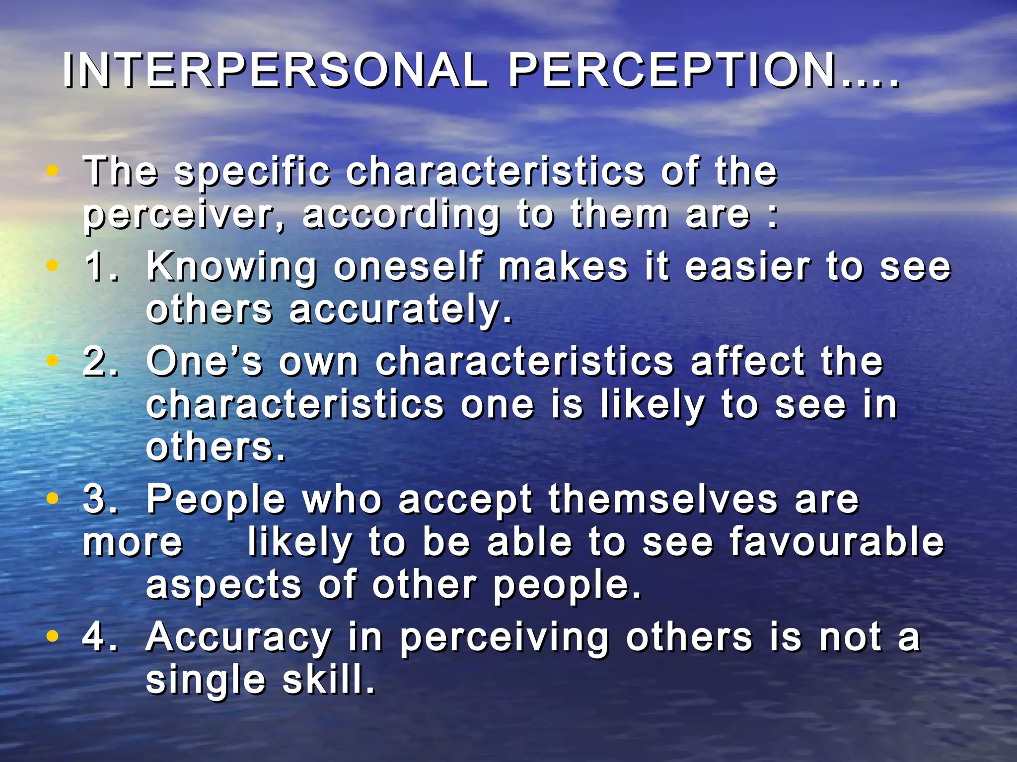 INTERPERSONAL PERCEPTION….

• The specific characteristics of the
    perceiver, according to them are :
•   1. Knowing oneself makes it easier to see
       others accurately.
•   2. One’s own characteristics affect the
       characteristics one is likely to see in
       others.
•   3. People who accept themselves are
    more    likely to be able to see favourable
       aspects of other people.
•   4. Accuracy in perceiving others is not a
       single skill.
 