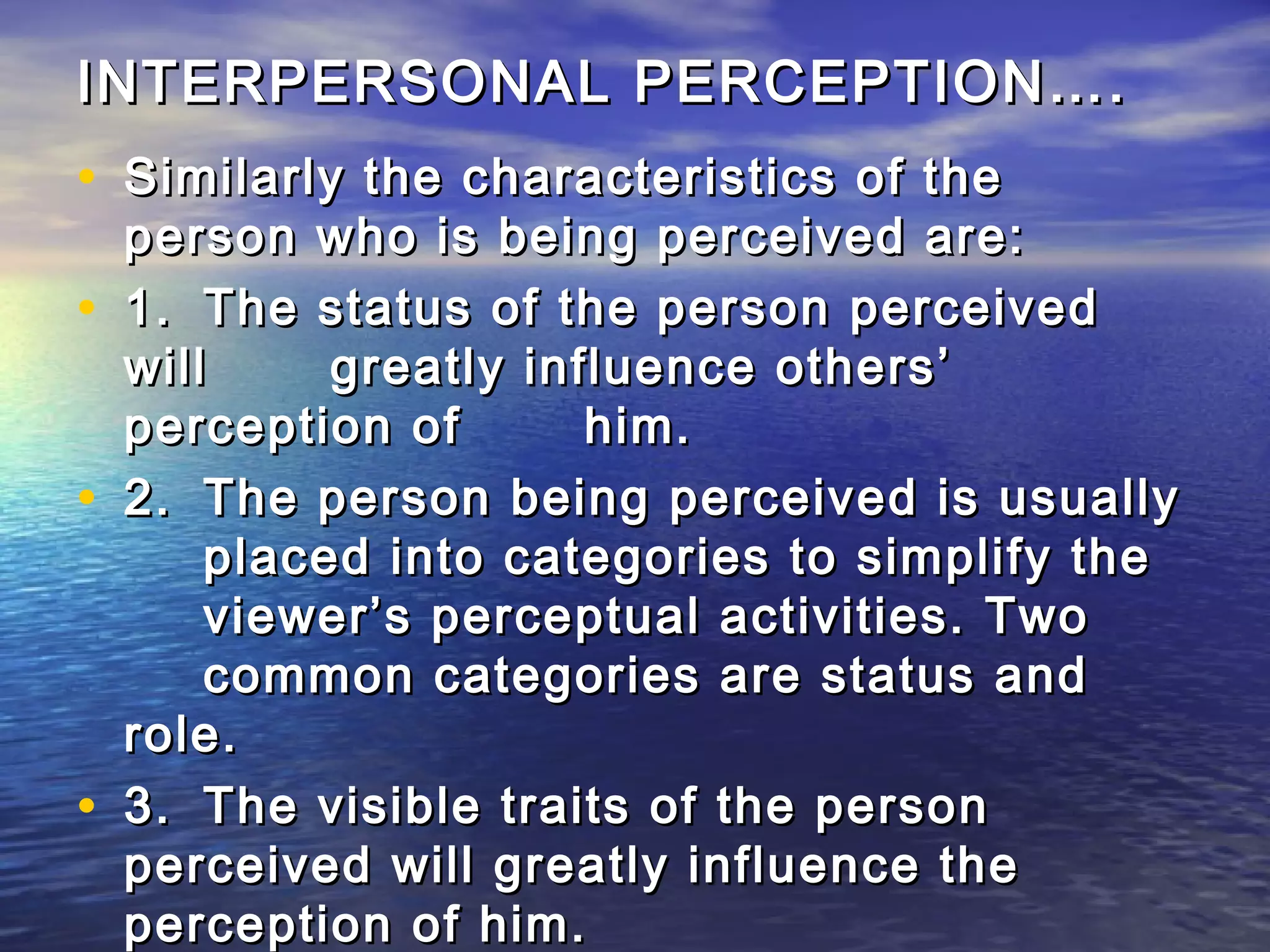 INTERPERSONAL PERCEPTION….
• Similarly the characteristics of the
    person who is being perceived are:
•   1. The status of the person perceived
    will     greatly influence others’
    perception of       him.
•   2. The person being perceived is usually
        placed into categories to simplify the
        viewer’s perceptual activities. Two
        common categories are status and
    role.
•   3. The visible traits of the person
    perceived will greatly influence the
    perception of him.
 