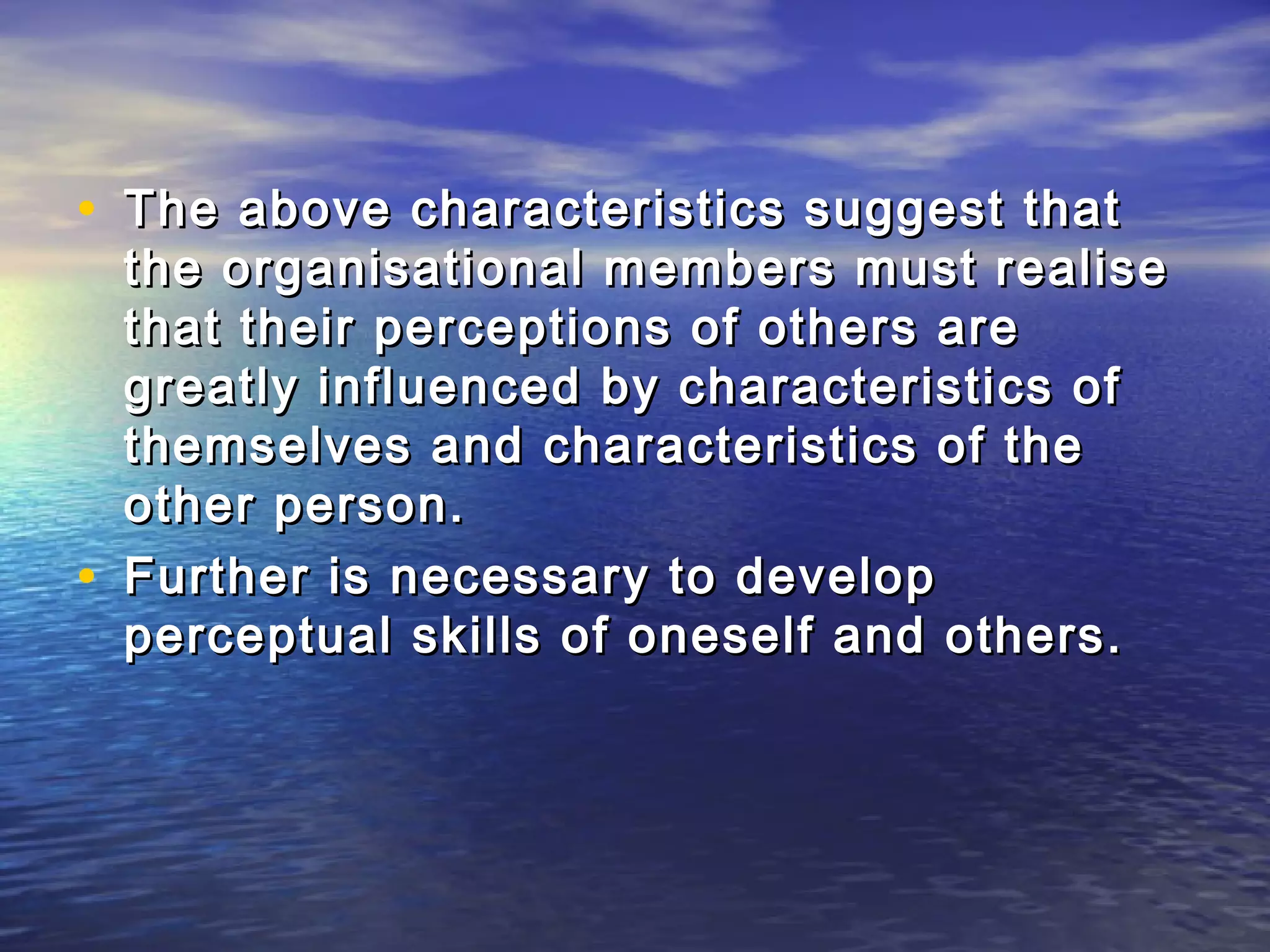• The above characteristics suggest that
    the organisational members must realise
    that their perceptions of others are
    greatly influenced by characteristics of
    themselves and characteristics of the
    other person.
•   Further is necessary to develop
    perceptual skills of oneself and others.
 
