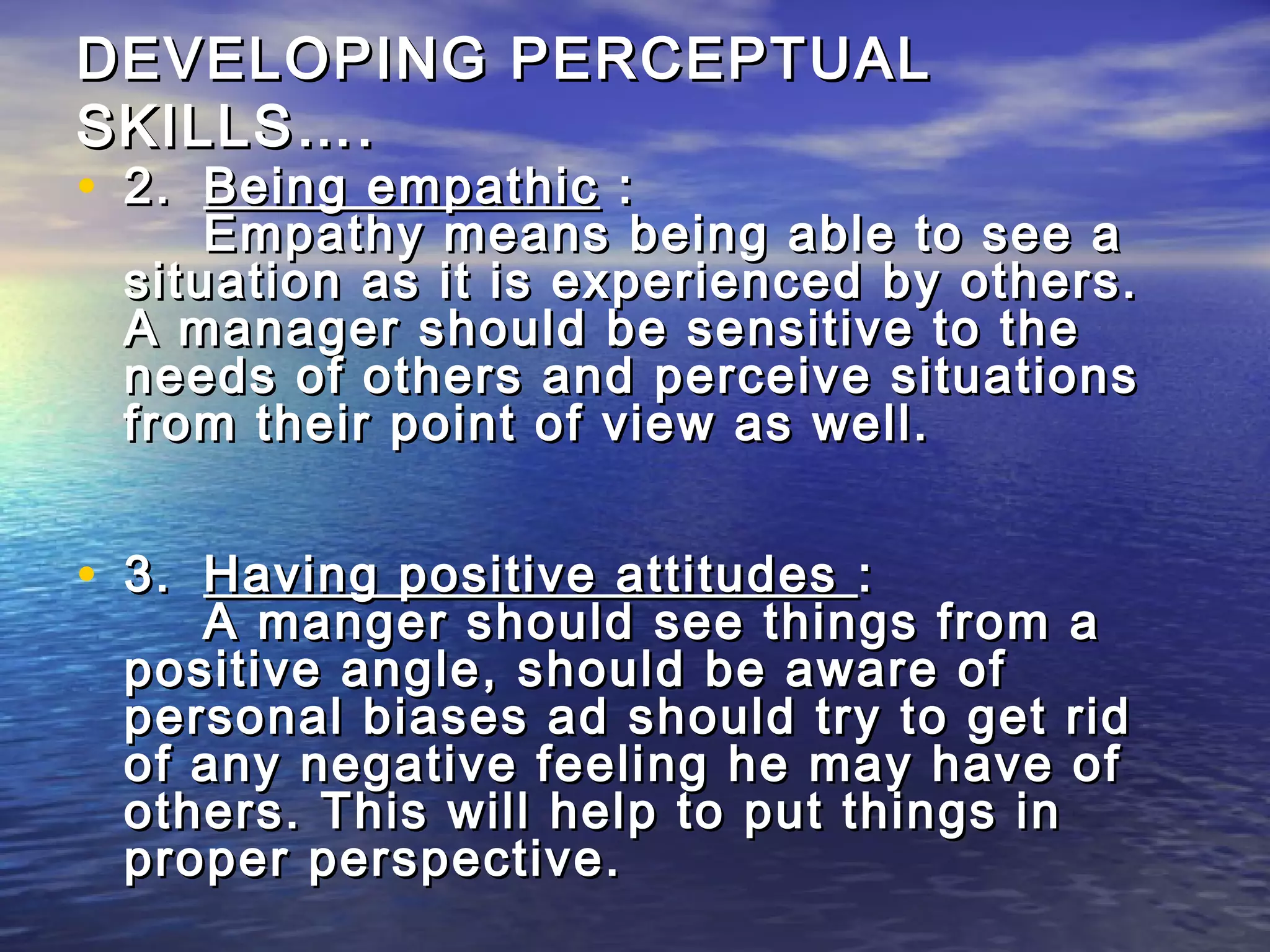 DEVELOPING PERCEPTUAL
SKILLS….
• 2. Being empathic :
     Empathy means being able to see a
 situation as it is experienced by others.
 A manager should be sensitive to the
 needs of others and perceive situations
 from their point of view as well.


• 3. Having positive attitudes :
    A manger should see things from a
 positive angle, should be aware of
 personal biases ad should try to get rid
 of any negative feeling he may have of
 others. This will help to put things in
 proper perspective.
 
