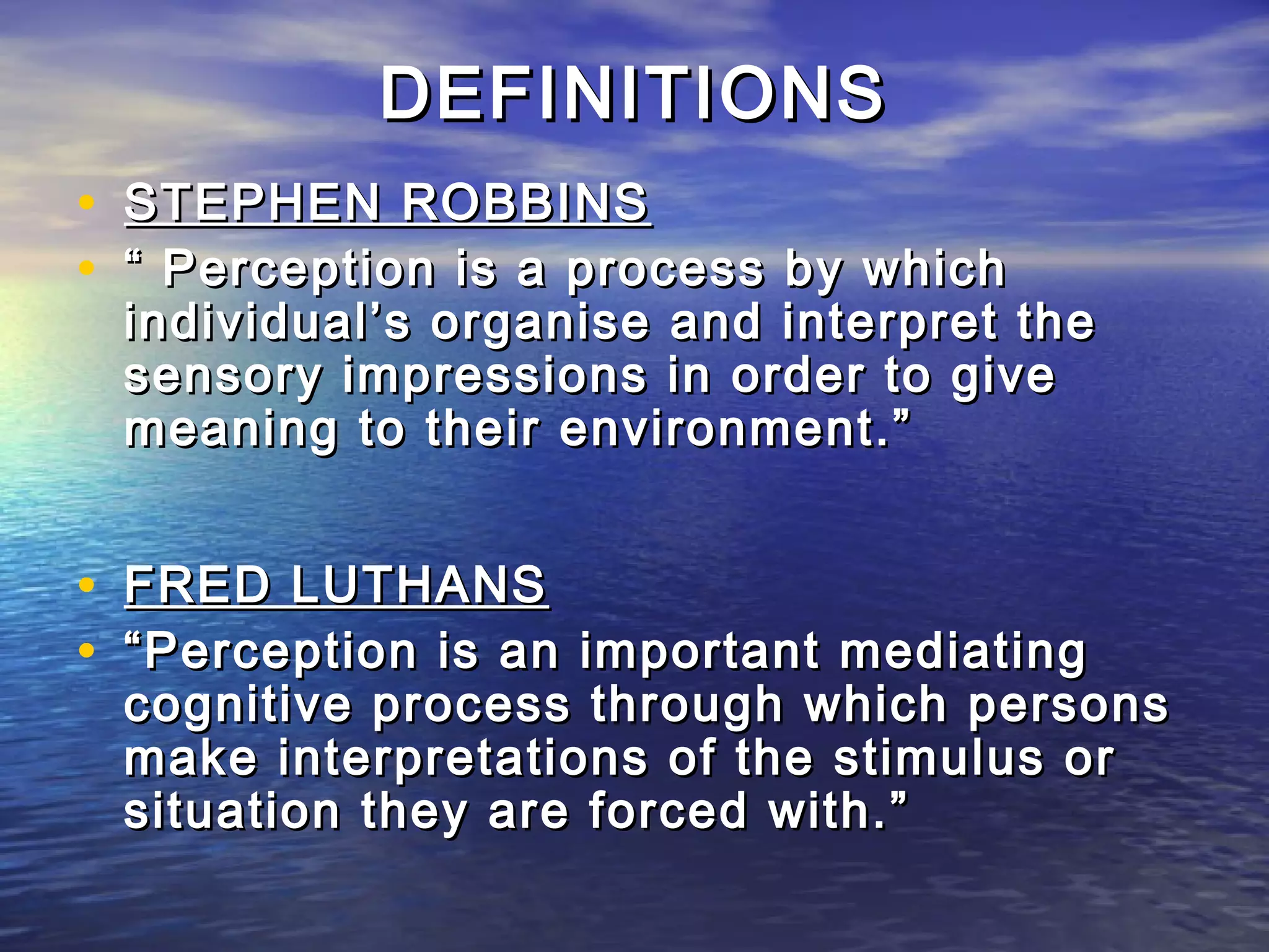 DEFINITIONS
• STEPHEN ROBBINS
• “ Perception is a process by which
 individual’s organise and interpret the
 sensory impressions in order to give
 meaning to their environment.”


• FRED LUTHANS
• “ Perception is an important mediating
 cognitive process through which persons
 make interpretations of the stimulus or
 situation they are forced with.”
 