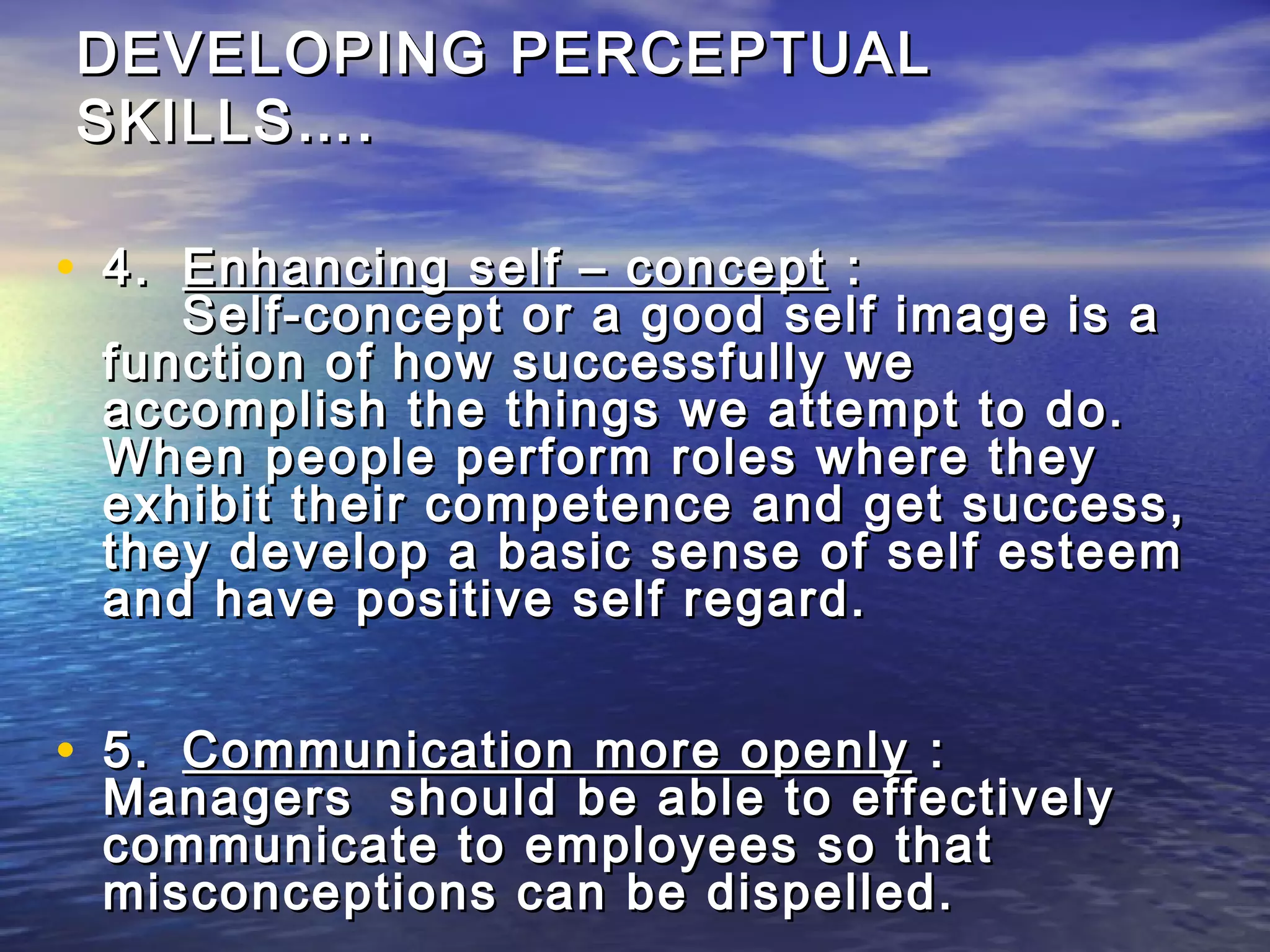 DEVELOPING PERCEPTUAL
SKILLS….

• 4. Enhancing self – concept :
    Self-concept or a good self image is a
 function of how successfully we
 accomplish the things we attempt to do.
 When people perform roles where they
 exhibit their competence and get success,
 they develop a basic sense of self esteem
 and have positive self regard.


• 5. Communication more openly :
 Managers should be able to effectively
 communicate to employees so that
 misconceptions can be dispelled.
 