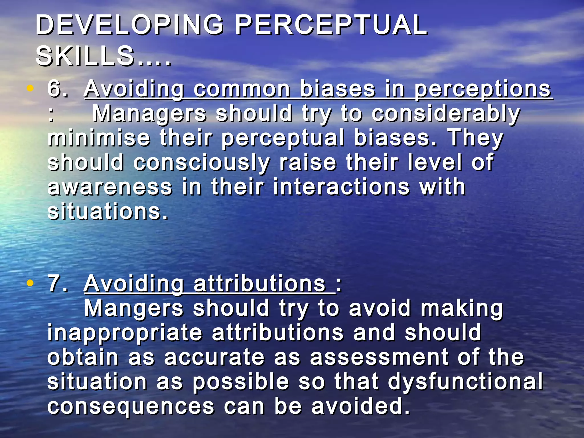 DEVELOPING PERCEPTUAL
SKILLS….
• 6. Avoiding common biases in perceptions
 :   Managers should try to considerably
 minimise their perceptual biases. They
 should consciously raise their level of
 awareness in their interactions with
 situations.


• 7. Avoiding attributions :
     Mangers should try to avoid making
 inappropriate attributions and should
 obtain as accurate as assessment of the
 situation as possible so that dysfunctional
 consequences can be avoided.
 