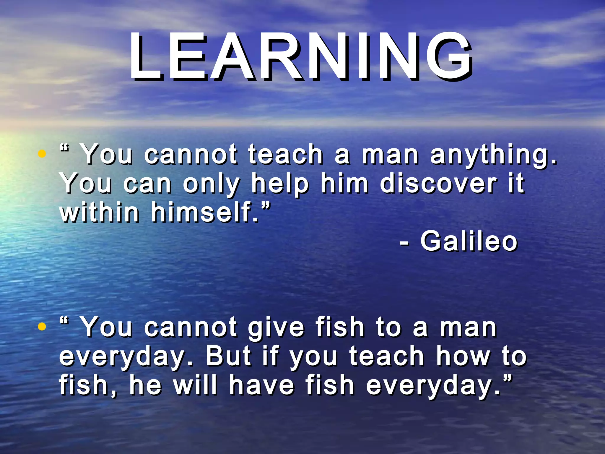 LEARNING
• “ You cannot teach a man anything.
 You can only help him discover it
 within himself.”
                        - Galileo


• “ You cannot give fish to a man
 everyday. But if you teach how to
 fish, he will have fish everyday.”
 