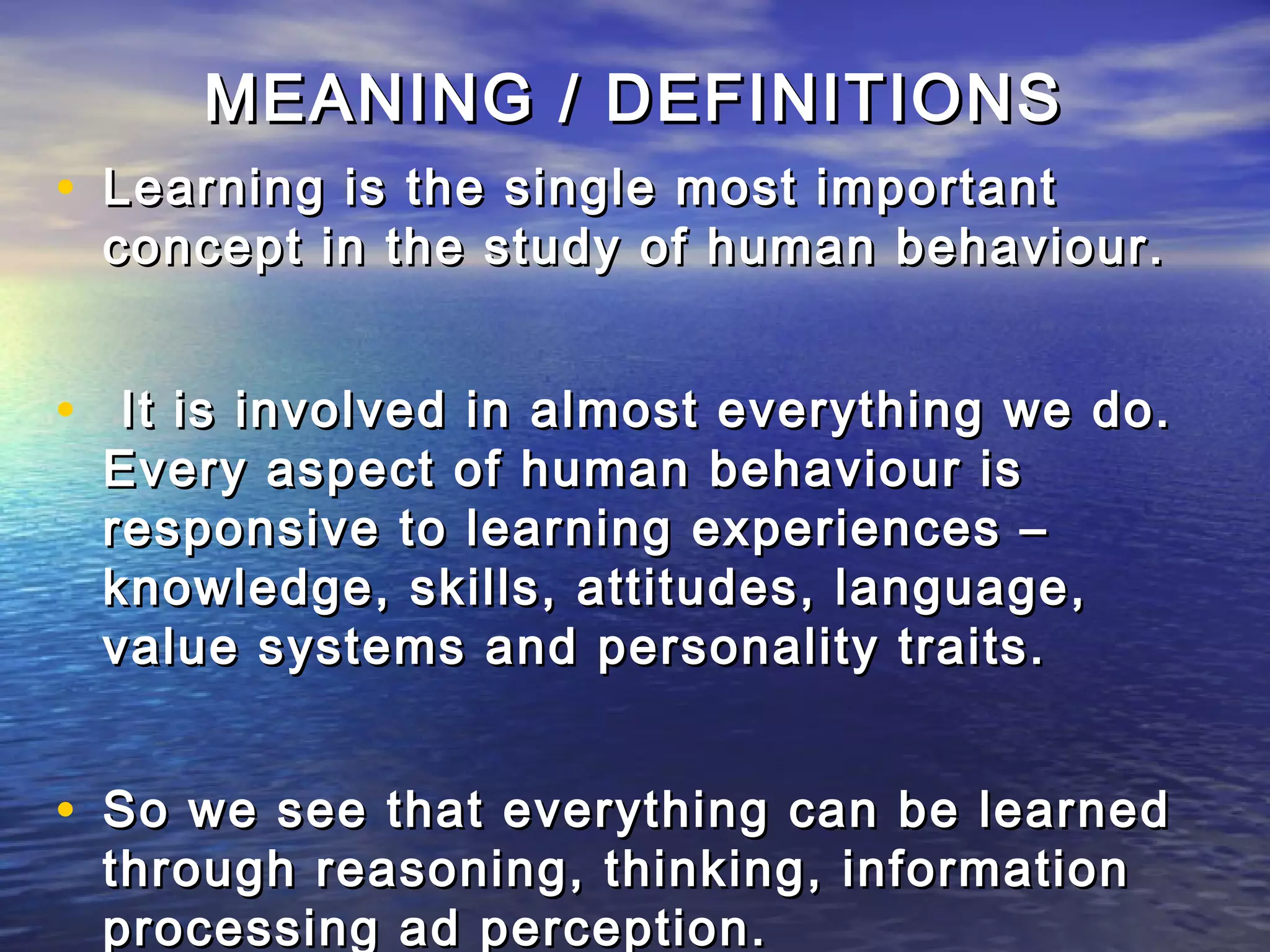 MEANING / DEFINITIONS
• Learning is the single most important
 concept in the study of human behaviour.


• It is involved in almost everything we do.
 Every aspect of human behaviour is
 responsive to learning experiences –
 knowledge, skills, attitudes, language,
 value systems and personality traits.


• So we see that everything can be learned
 through reasoning, thinking, information
 processing ad perception.
 