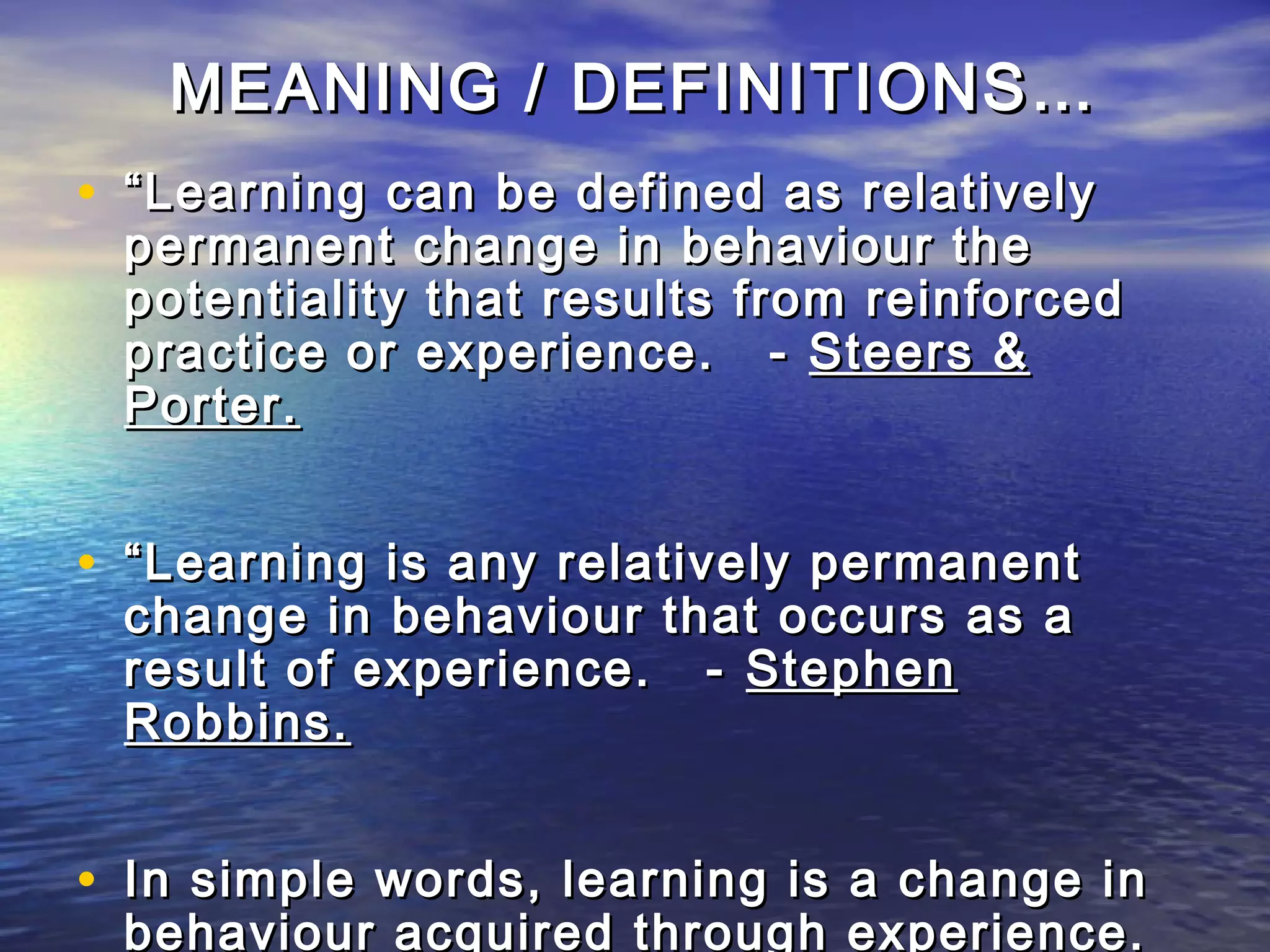 MEANING / DEFINITIONS…
• “ Learning can be defined as relatively
 permanent change in behaviour the
 potentiality that results from reinforced
 practice or experience. - Steers &
 Porter.


• “ Learning is any relatively permanent
 change in behaviour that occurs as a
 result of experience. - Stephen
 Robbins.


• In simple words, learning is a change in
 behaviour acquired through experience.
 