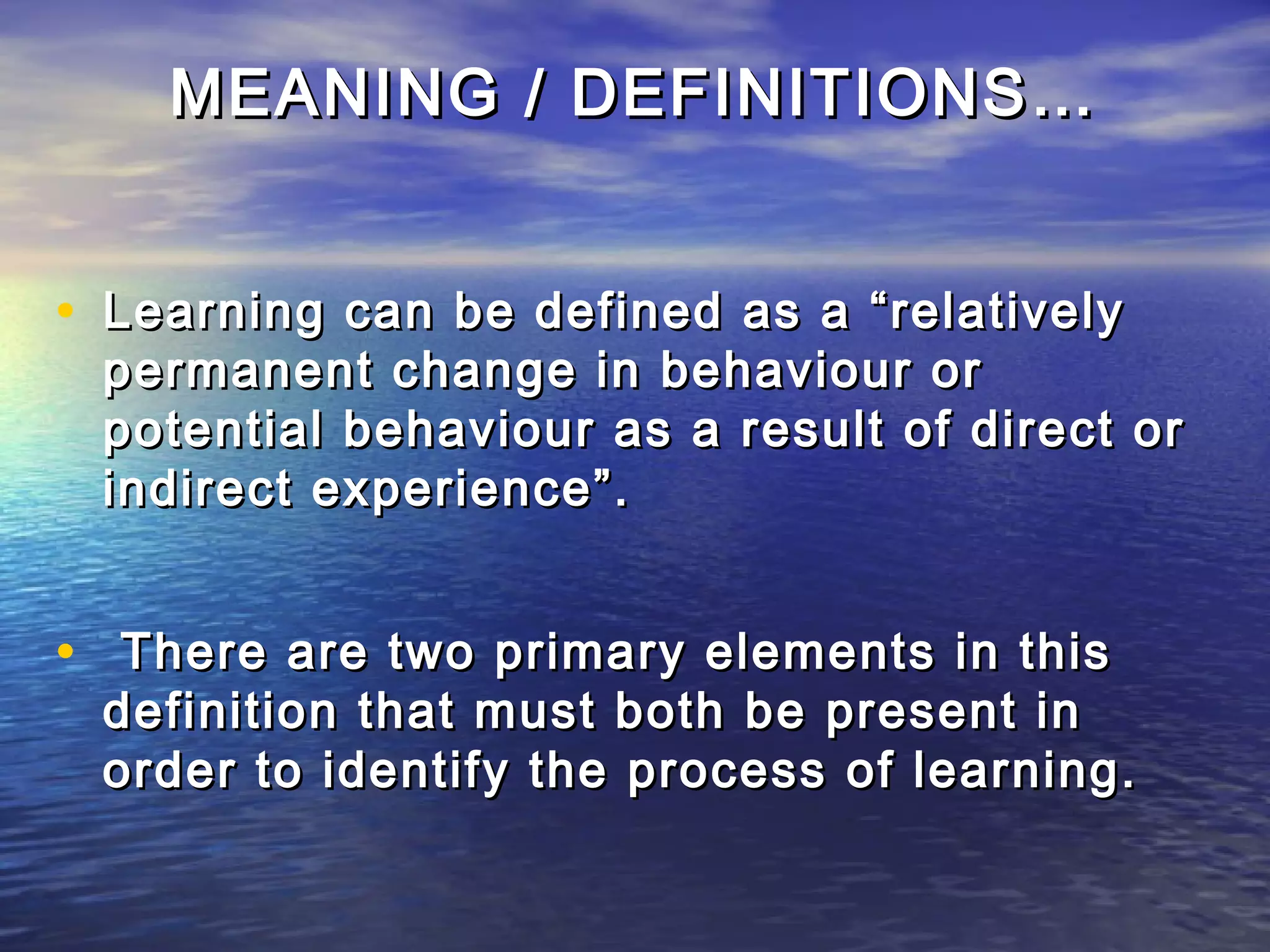 MEANING / DEFINITIONS…


• Learning can be defined as a “relatively
 permanent change in behaviour or
 potential behaviour as a result of direct or
 indirect experience”.


• There are two primary elements in this
 definition that must both be present in
 order to identify the process of learning.
 
