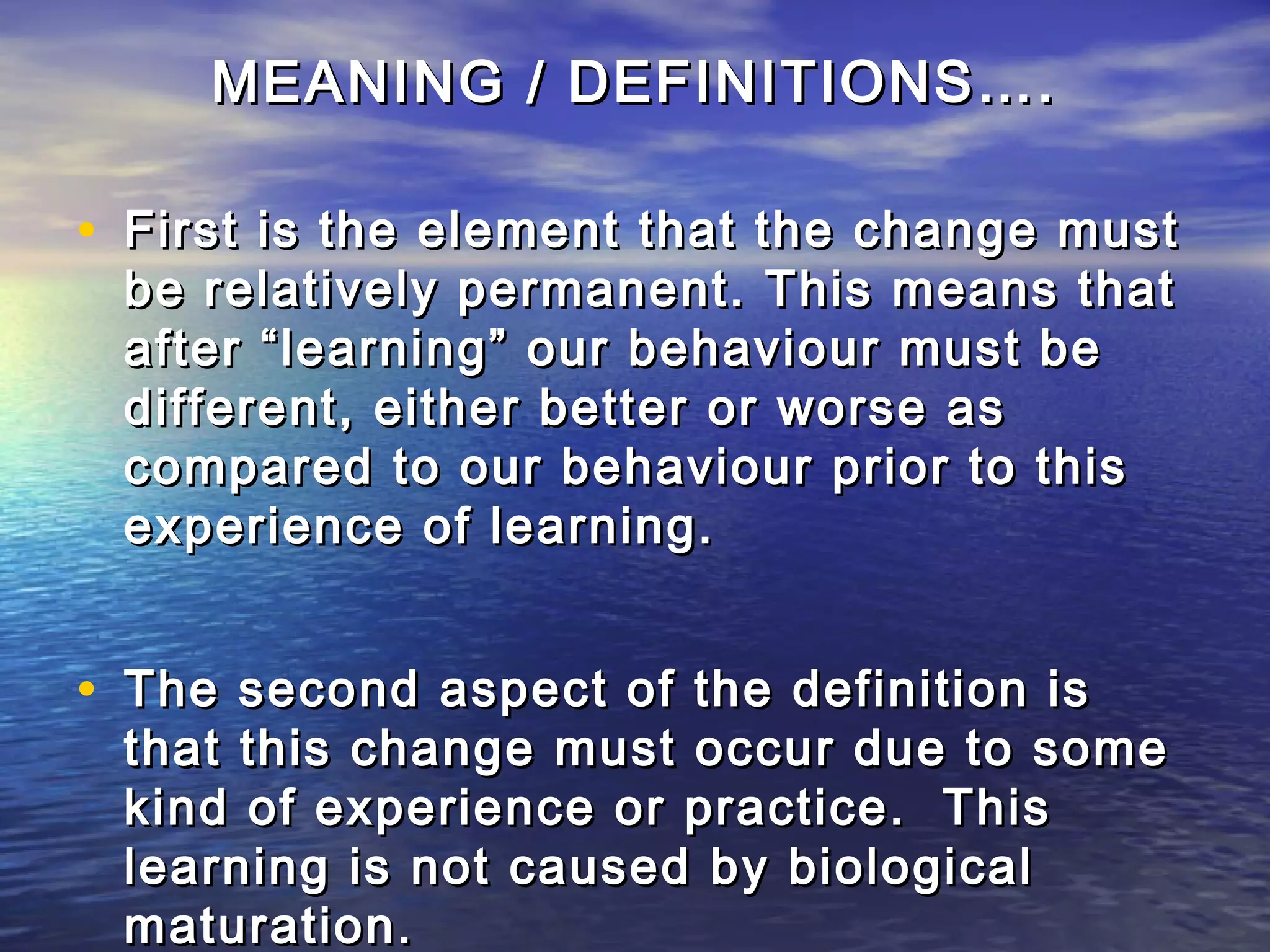 MEANING / DEFINITIONS….

• First is the element that the change must
 be relatively permanent. This means that
 after “learning” our behaviour must be
 different, either better or worse as
 compared to our behaviour prior to this
 experience of learning.


• The second aspect of the definition is
 that this change must occur due to some
 kind of experience or practice. This
 learning is not caused by biological
 maturation.
 