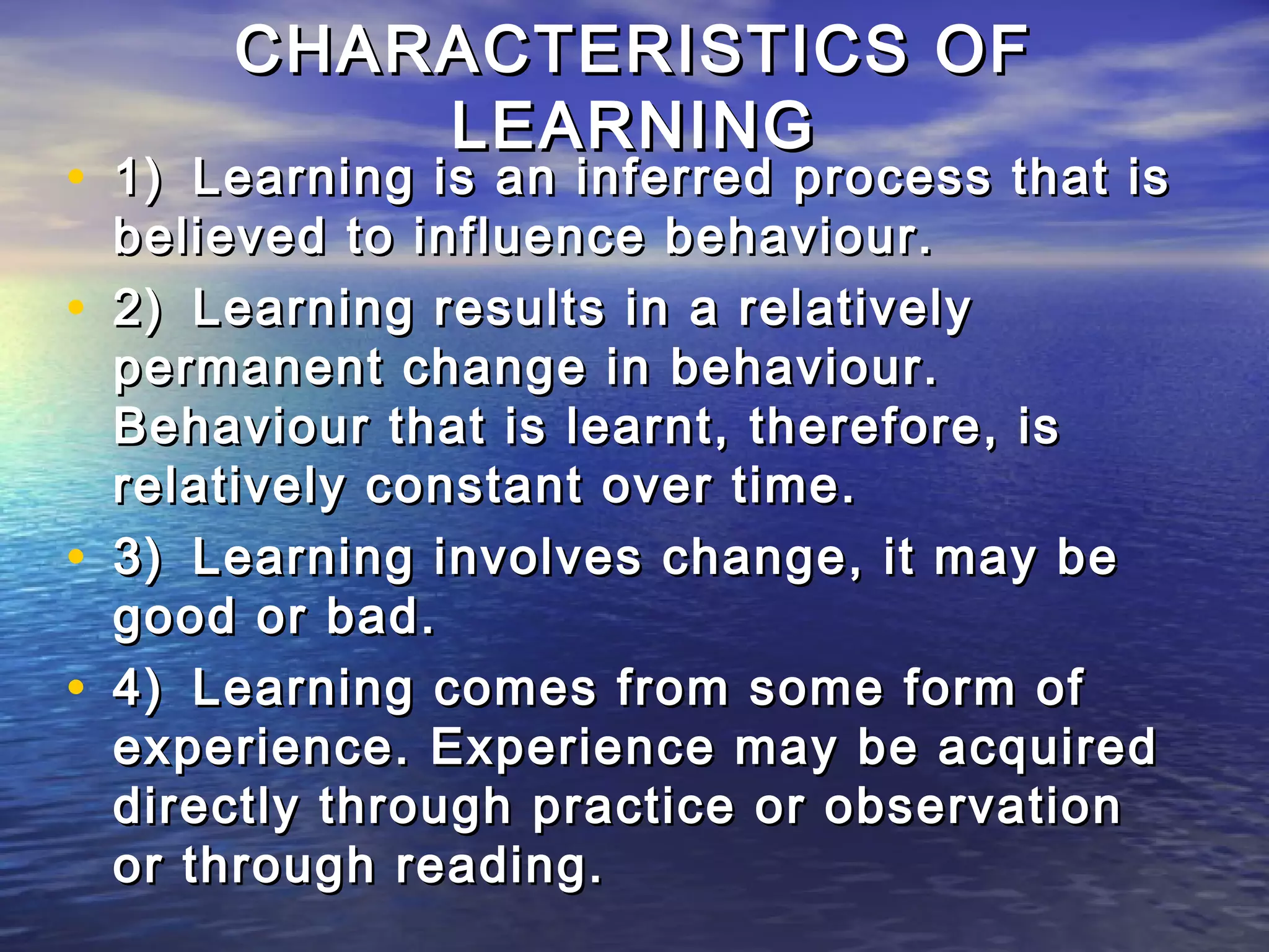 CHARACTERISTICS OF
            LEARNING
• 1) Learning is an inferred process that is
    believed to influence behaviour.
•   2) Learning results in a relatively
    permanent change in behaviour.
    Behaviour that is learnt, therefore, is
    relatively constant over time.
•   3) Learning involves change, it may be
    good or bad.
•   4) Learning comes from some form of
    experience. Experience may be acquired
    directly through practice or observation
    or through reading.
 