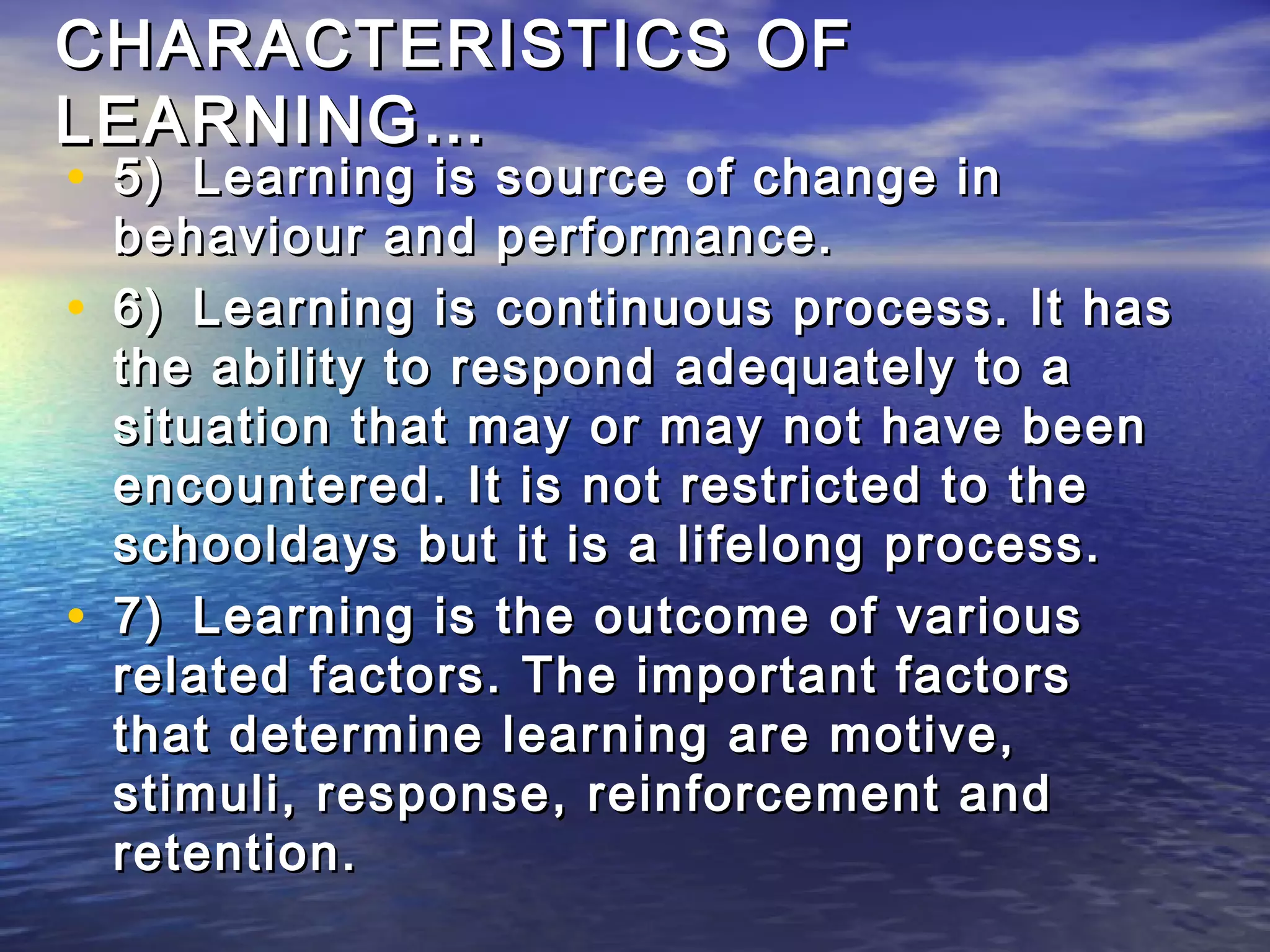 CHARACTERISTICS OF
LEARNING…
• 5) Learning is source of change in
    behaviour and performance.
•   6) Learning is continuous process. It has
    the ability to respond adequately to a
    situation that may or may not have been
    encountered. It is not restricted to the
    schooldays but it is a lifelong process.
•   7) Learning is the outcome of various
    related factors. The important factors
    that determine learning are motive,
    stimuli, response, reinforcement and
    retention.
 