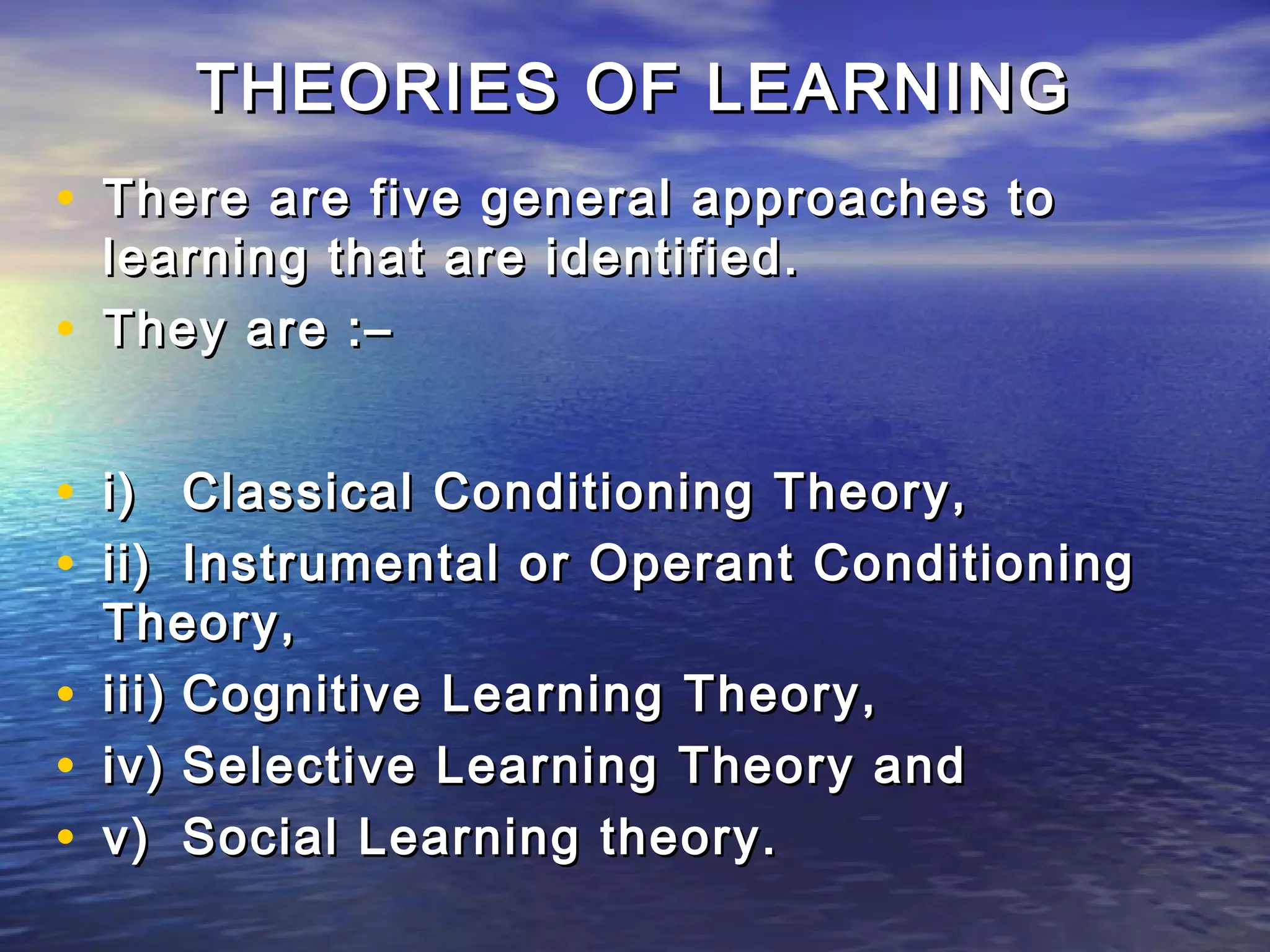 THEORIES OF LEARNING
• There are five general approaches to
    learning that are identified.
•   They are :–


• i) Classical Conditioning Theory,
• ii) Instrumental or Operant Conditioning
    Theory,
•   iii) Cognitive Learning Theory,
•   iv) Selective Learning Theory and
•   v) Social Learning theory.
 