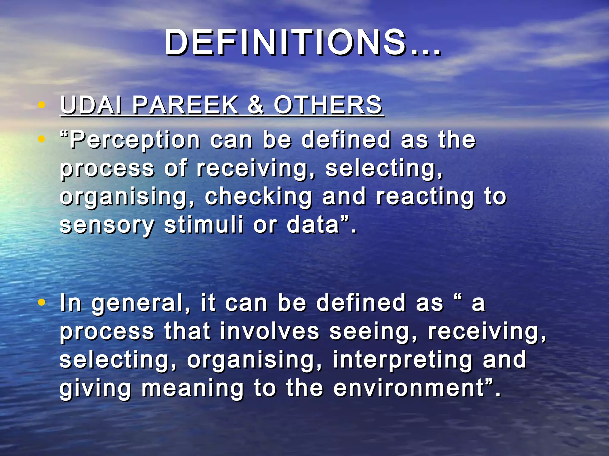DEFINITIONS…
• UDAI PAREEK & OTHERS
• “ Perception can be defined as the
 process of receiving, selecting,
 organising, checking and reacting to
 sensory stimuli or data”.


• In general, it can be defined as “ a
 process that involves seeing, receiving,
 selecting, organising, interpreting and
 giving meaning to the environment”.
 