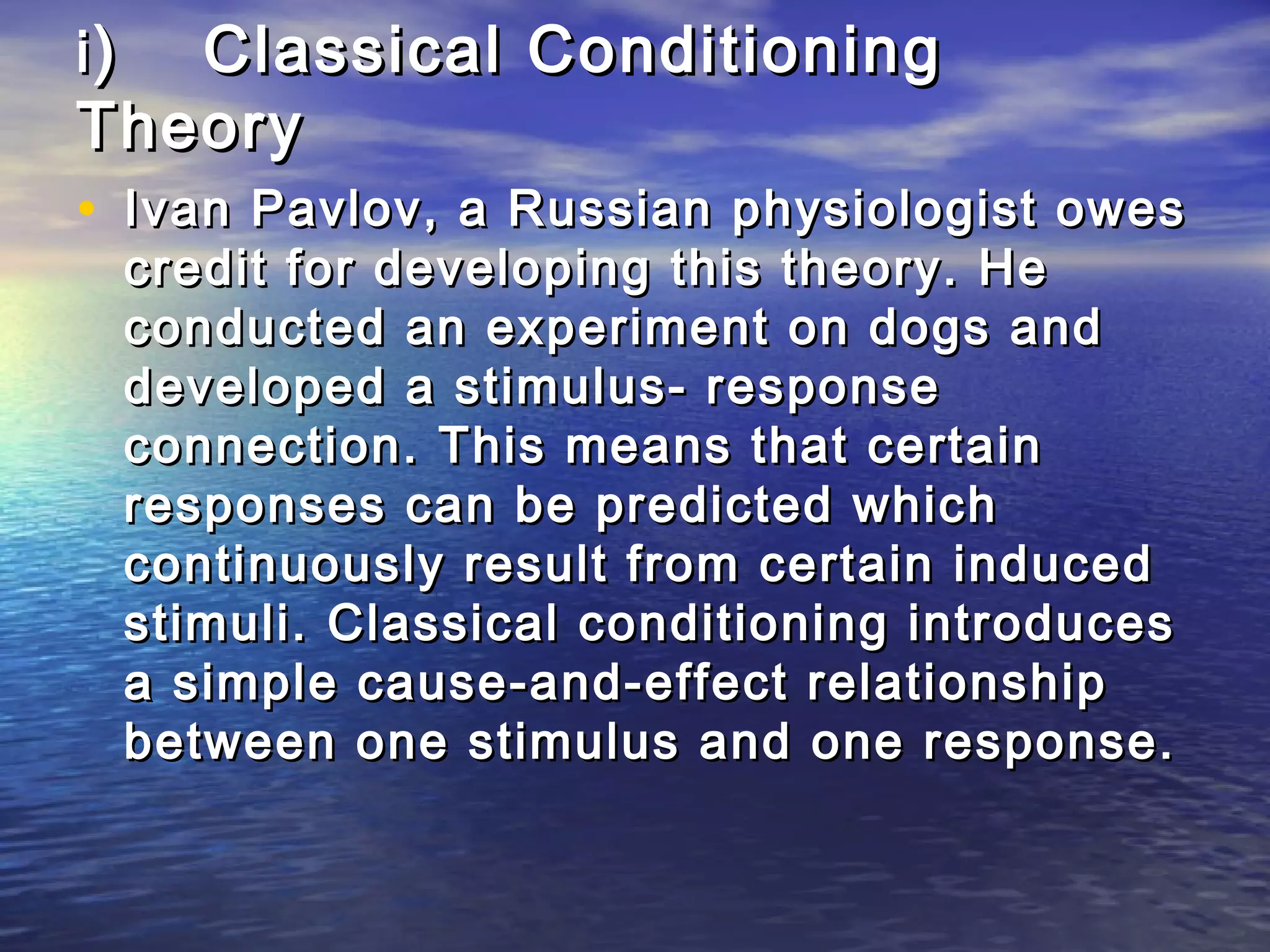 i) Classical Conditioning
Theory
• Ivan Pavlov, a Russian physiologist owes
     credit for developing this theory. He
     conducted an experiment on dogs and
     developed a stimulus- response
     connection. This means that certain
     responses can be predicted which
     continuously result from certain induced
     stimuli. Classical conditioning introduces
     a simple cause-and-effect relationship
     between one stimulus and one response.
 