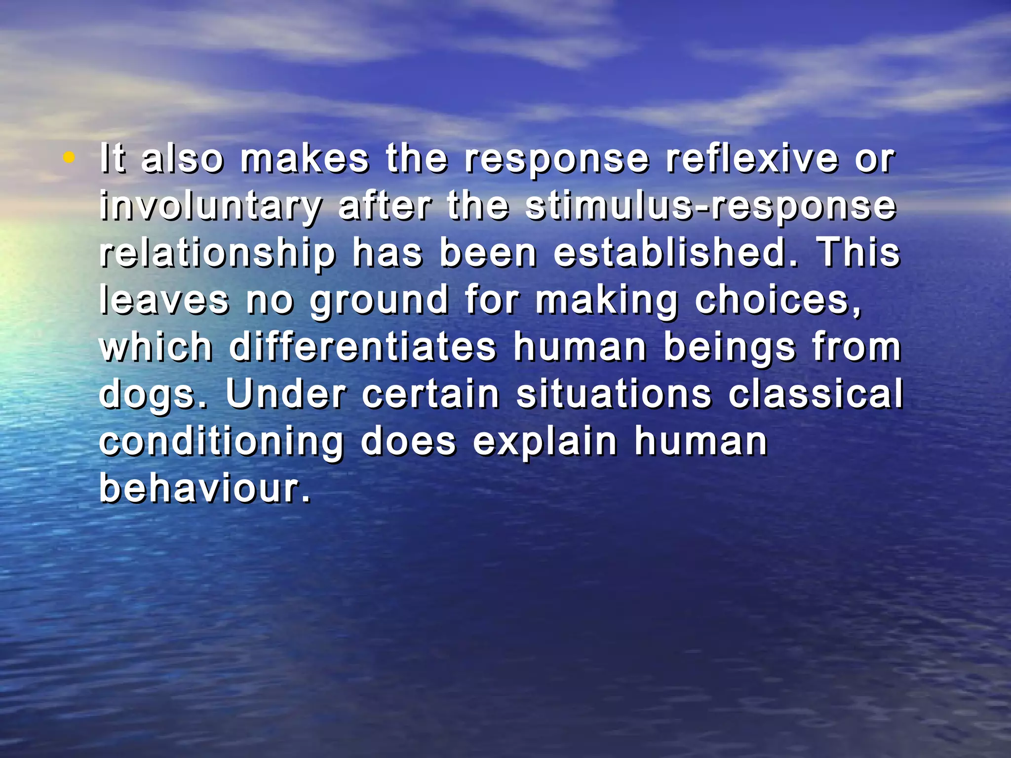 • It also makes the response reflexive or
 involuntary after the stimulus-response
 relationship has been established. This
 leaves no ground for making choices,
 which differentiates human beings from
 dogs. Under certain situations classical
 conditioning does explain human
 behaviour.
 