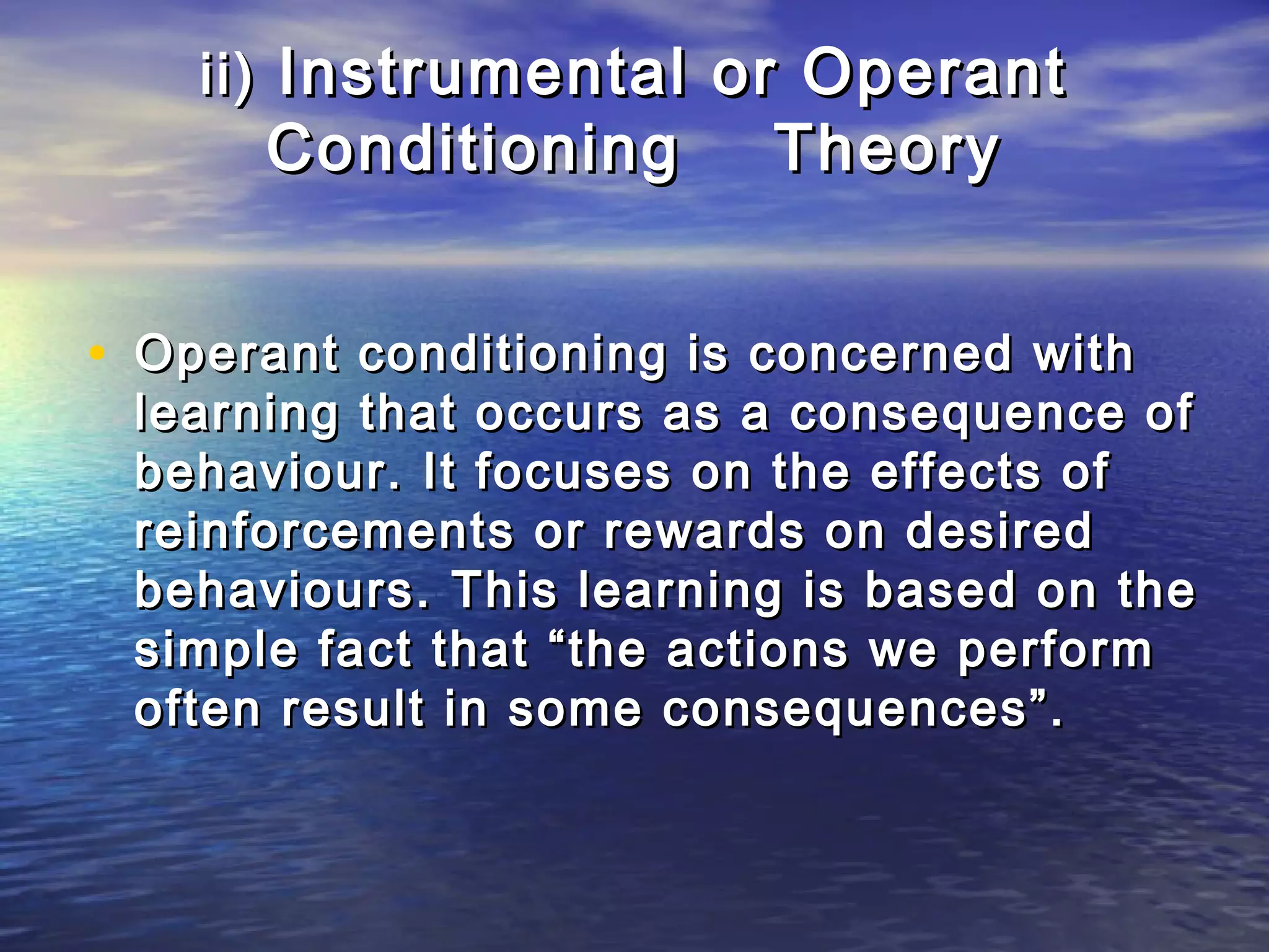 ii) Instrumental or Operant
      Conditioning        Theory


• Operant conditioning is concerned with
 learning that occurs as a consequence of
 behaviour. It focuses on the effects of
 reinforcements or rewards on desired
 behaviours. This learning is based on the
 simple fact that “the actions we perform
 often result in some consequences”.
 