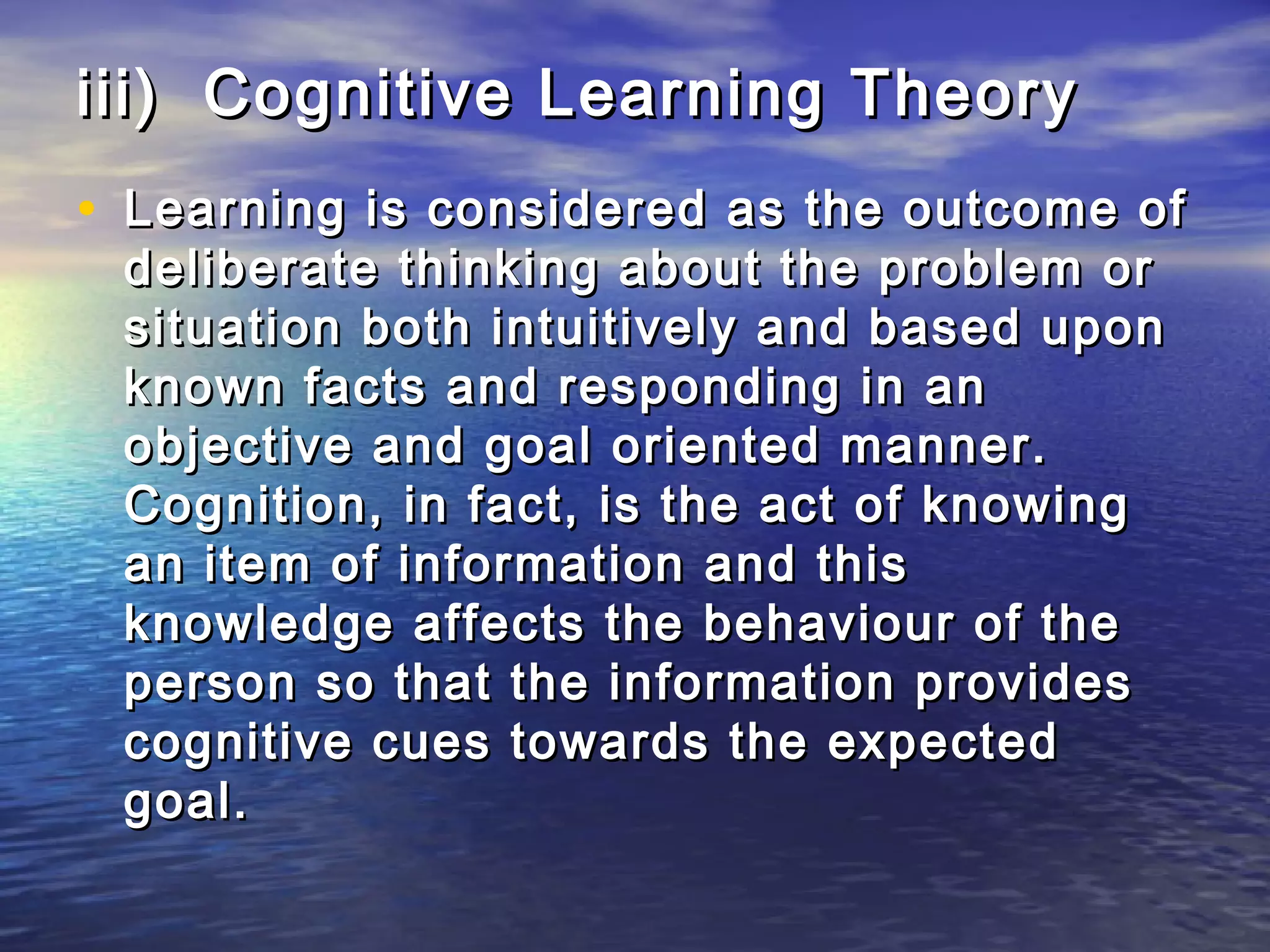 iii) Cognitive Learning Theory
• Learning is considered as the outcome of
 deliberate thinking about the problem or
 situation both intuitively and based upon
 known facts and responding in an
 objective and goal oriented manner.
 Cognition, in fact, is the act of knowing
 an item of information and this
 knowledge affects the behaviour of the
 person so that the information provides
 cognitive cues towards the expected
 goal.
 