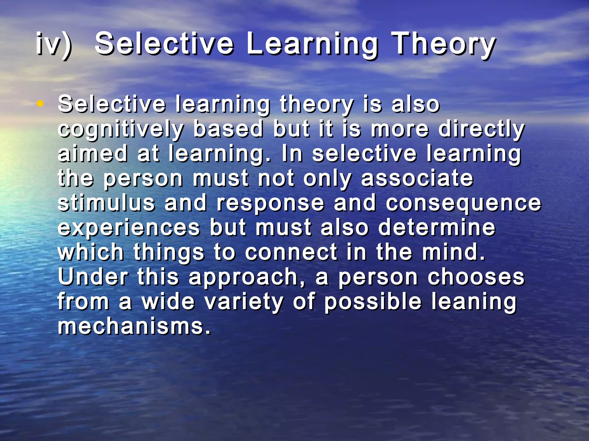 iv) Selective Learning Theory

• Selective learning theory is also
 cognitively based but it is more directly
 aimed at learning. In selective learning
 the person must not only associate
 stimulus and response and consequence
 experiences but must also determine
 which things to connect in the mind.
 Under this approach, a person chooses
 from a wide variety of possible leaning
 mechanisms.
 