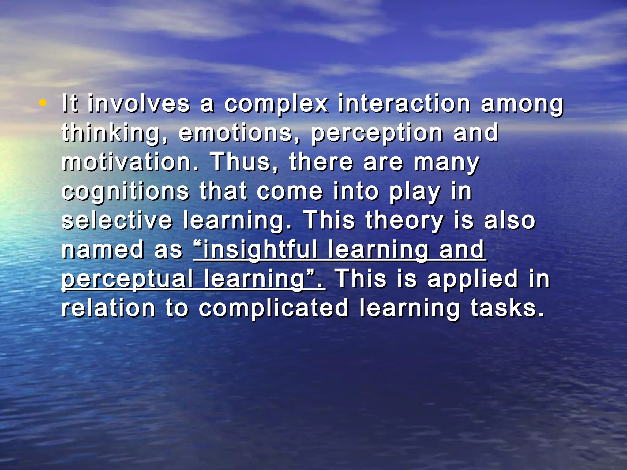 • It involves a complex interaction among
 thinking, emotions, perception and
 motivation. Thus, there are many
 cognitions that come into play in
 selective learning. This theory is also
 named as “insightful learning and
 perceptual learning”. This is applied in
 relation to complicated learning tasks.
 