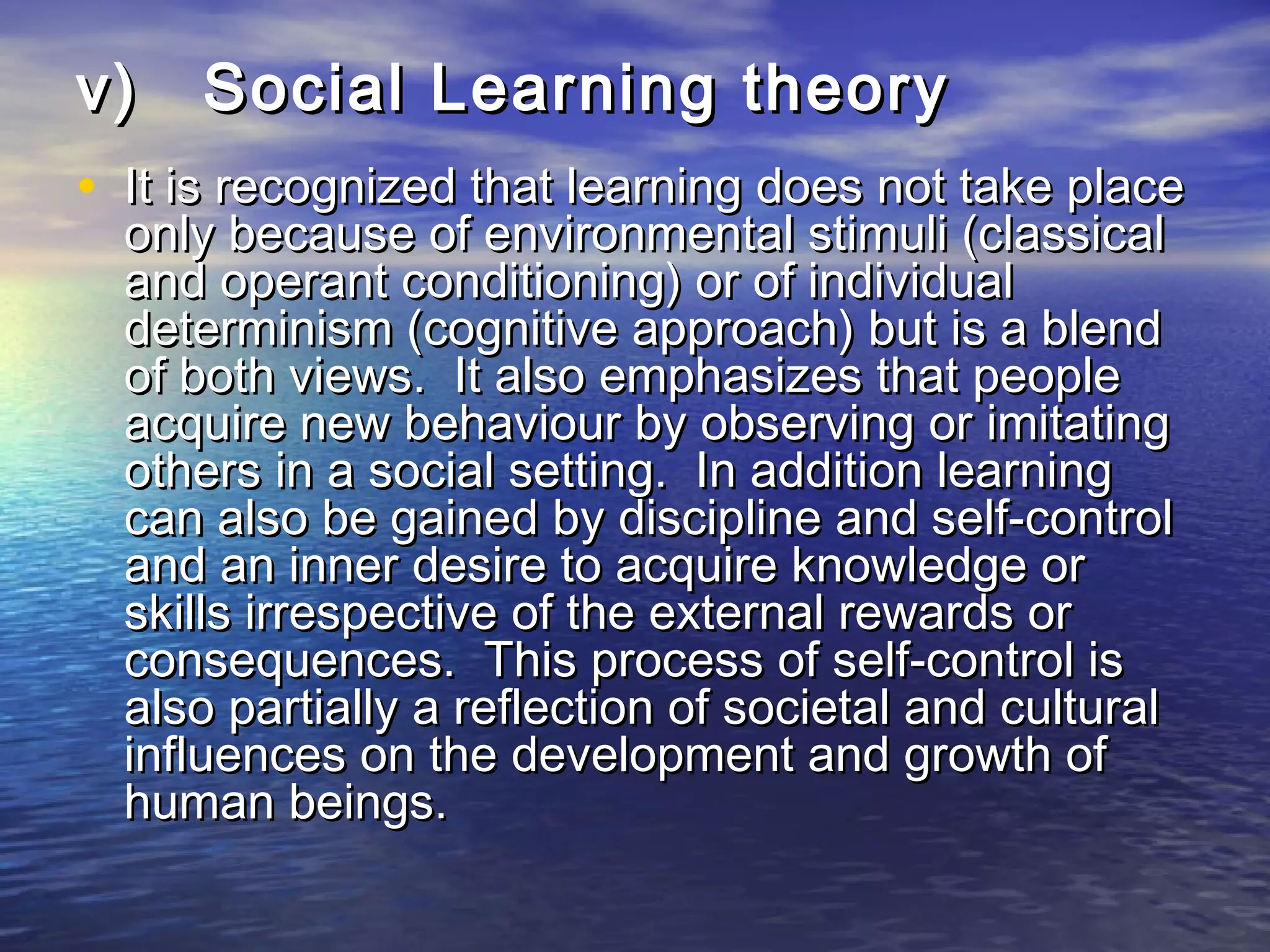 v)   Social Learning theory
• It is recognized that learning does not take place
  only because of environmental stimuli (classical
  and operant conditioning) or of individual
  determinism (cognitive approach) but is a blend
  of both views. It also emphasizes that people
  acquire new behaviour by observing or imitating
  others in a social setting. In addition learning
  can also be gained by discipline and self-control
  and an inner desire to acquire knowledge or
  skills irrespective of the external rewards or
  consequences. This process of self-control is
  also partially a reflection of societal and cultural
  influences on the development and growth of
  human beings.
 
