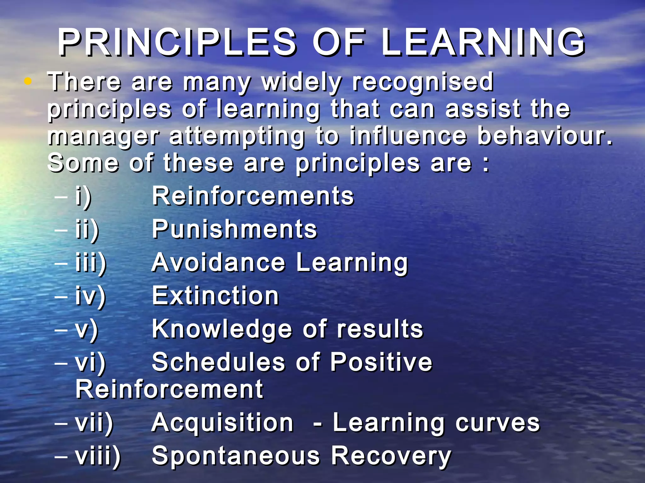 PRINCIPLES OF LEARNING
• There are many widely recognised
 principles of learning that can assist the
 manager attempting to influence behaviour.
 Some of these are principles are :
  – i)    Reinforcements
  – ii)   Punishments
  – iii)  Avoidance Learning
  – iv)   Extinction
  – v)    Knowledge of results
  – vi)   Schedules of Positive
    Reinforcement
  – vii)  Acquisition - Learning curves
  – viii) Spontaneous Recovery
 