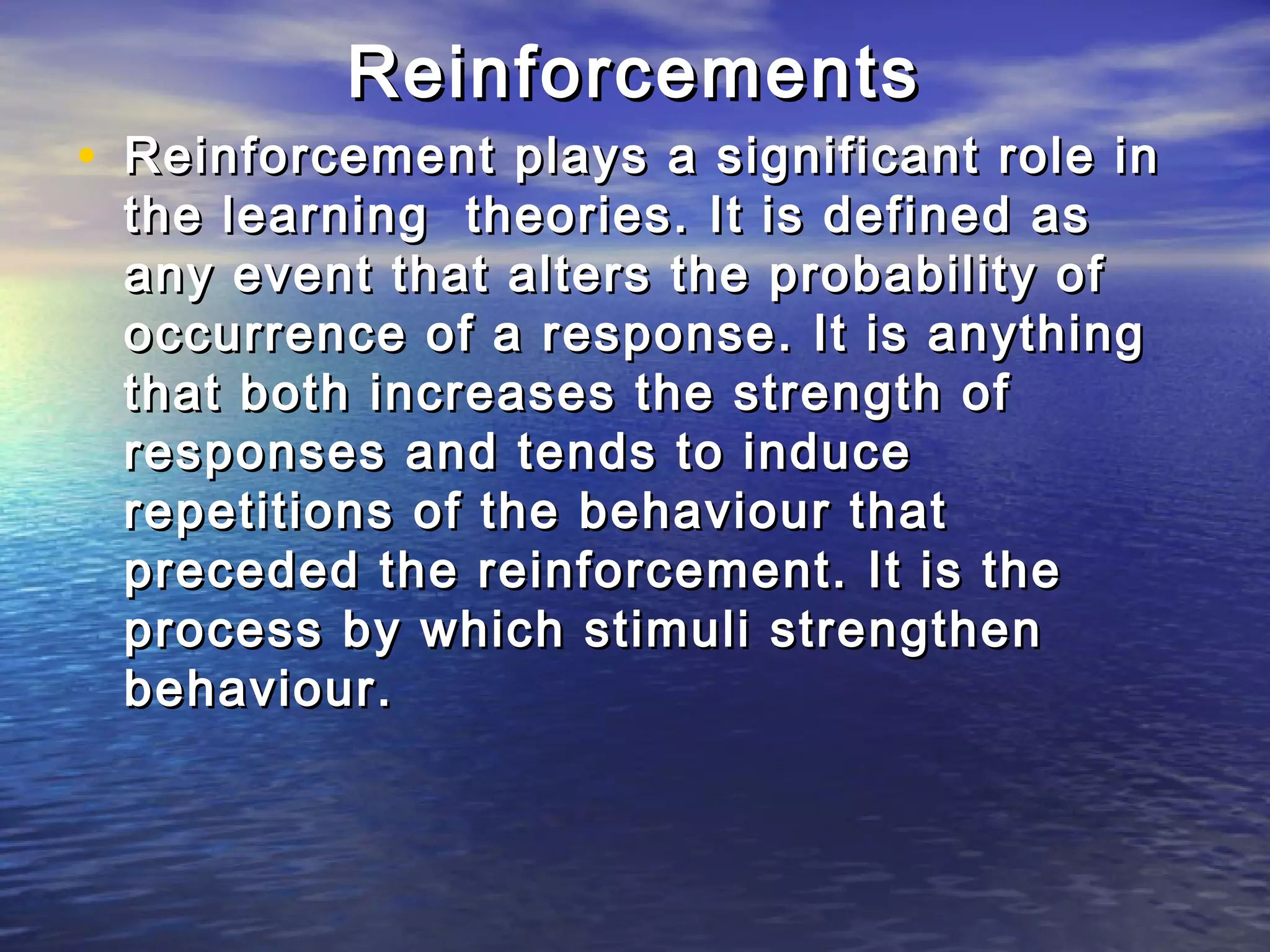 Reinforcements
• Reinforcement plays a significant role in
 the learning theories. It is defined as
 any event that alters the probability of
 occurrence of a response. It is anything
 that both increases the strength of
 responses and tends to induce
 repetitions of the behaviour that
 preceded the reinforcement. It is the
 process by which stimuli strengthen
 behaviour.
 