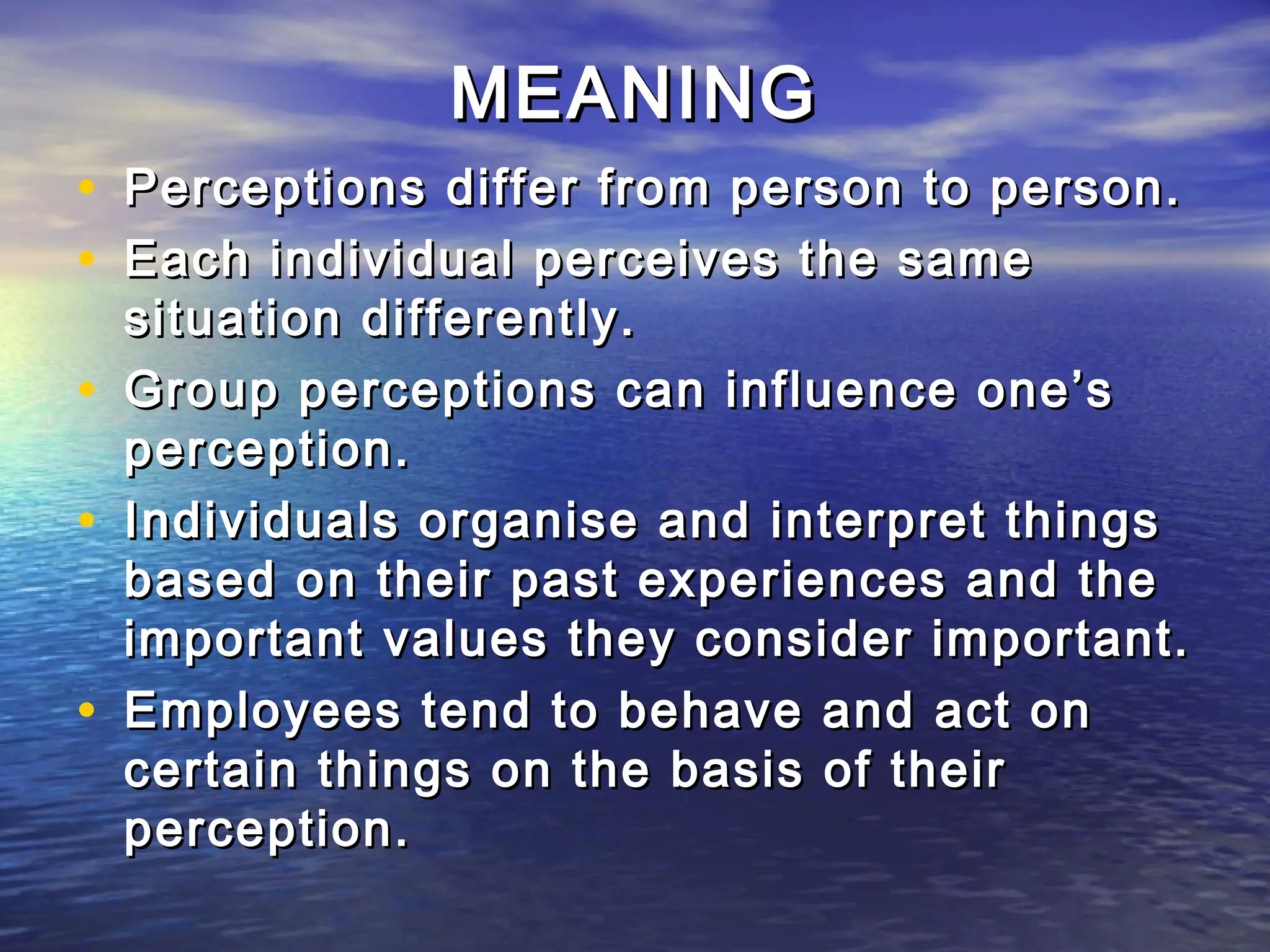 MEANING
• Perceptions differ from person to person.
• Each individual perceives the same
    situation differently.
•   Group perceptions can influence one’s
    perception.
•   Individuals organise and interpret things
    based on their past experiences and the
    important values they consider important.
•   Employees tend to behave and act on
    certain things on the basis of their
    perception.
 