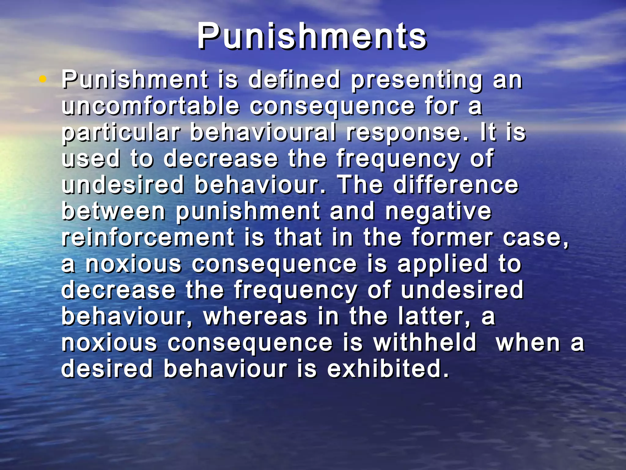 Punishments
• Punishment is defined presenting an
 uncomfortable consequence for a
 particular behavioural response. It is
 used to decrease the frequency of
 undesired behaviour. The difference
 between punishment and negative
 reinforcement is that in the former case,
 a noxious consequence is applied to
 decrease the frequency of undesired
 behaviour, whereas in the latter, a
 noxious consequence is withheld when a
 desired behaviour is exhibited.
 