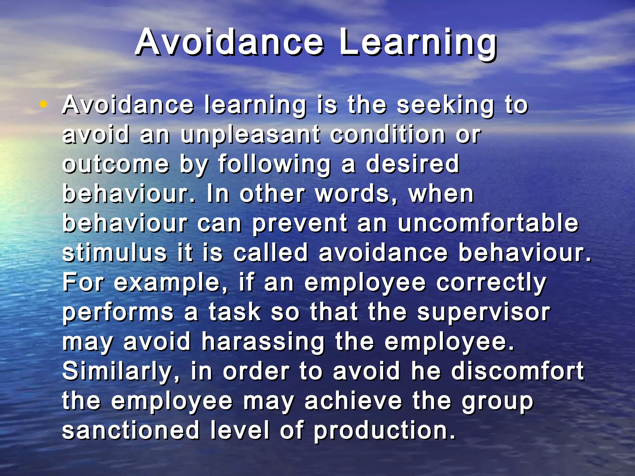 Avoidance Learning
• Avoidance learning is the seeking to
 avoid an unpleasant condition or
 outcome by following a desired
 behaviour. In other words, when
 behaviour can prevent an uncomfortable
 stimulus it is called avoidance behaviour.
 For example, if an employee correctly
 performs a task so that the supervisor
 may avoid harassing the employee.
 Similarly, in order to avoid he discomfort
 the employee may achieve the group
 sanctioned level of production.
 