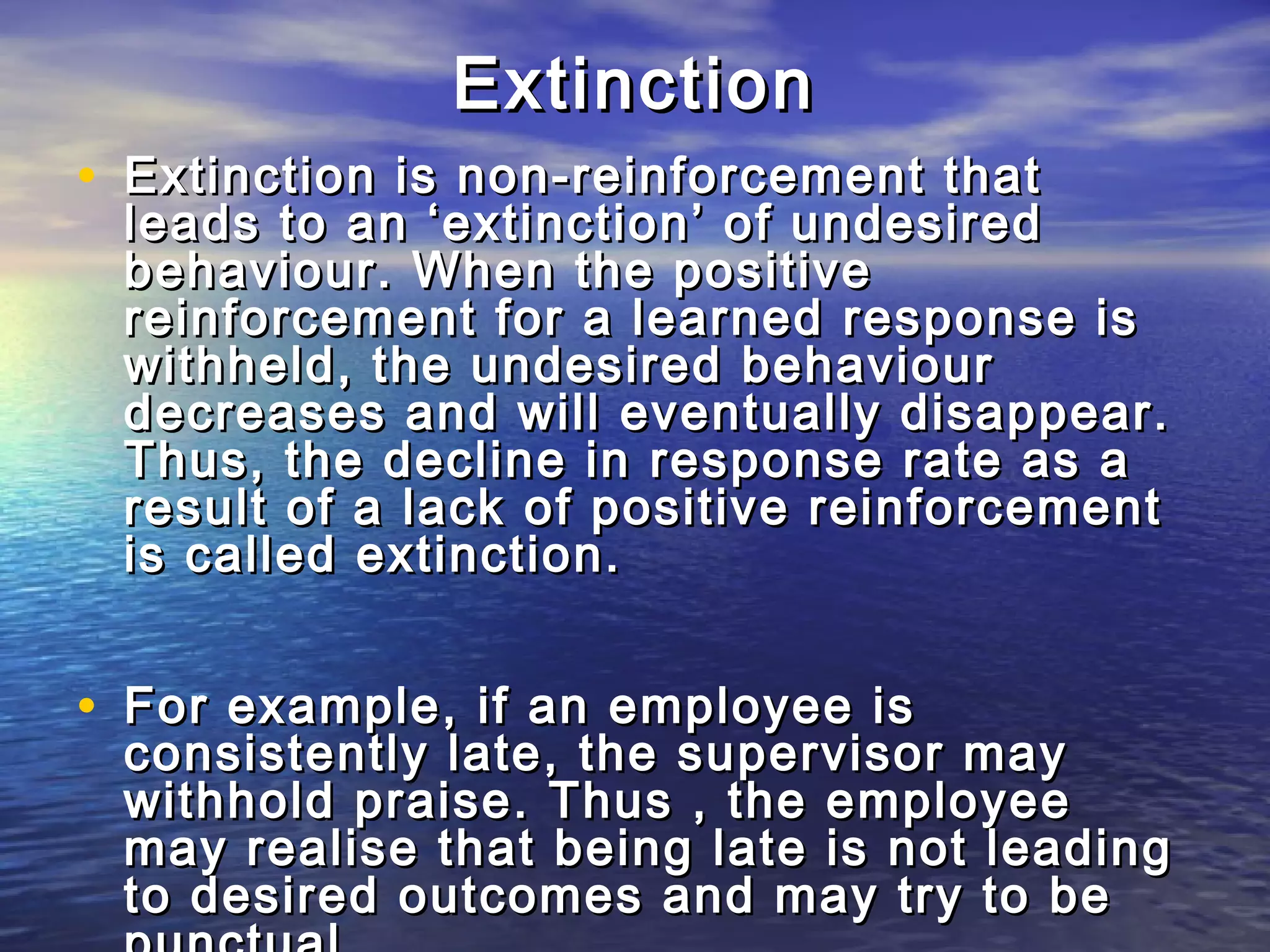 Extinction
• Extinction is non-reinforcement that
 leads to an ‘extinction’ of undesired
 behaviour. When the positive
 reinforcement for a learned response is
 withheld, the undesired behaviour
 decreases and will eventually disappear.
 Thus, the decline in response rate as a
 result of a lack of positive reinforcement
 is called extinction.


• For example, if an employee is
 consistently late, the supervisor may
 withhold praise. Thus , the employee
 may realise that being late is not leading
 to desired outcomes and may try to be
 