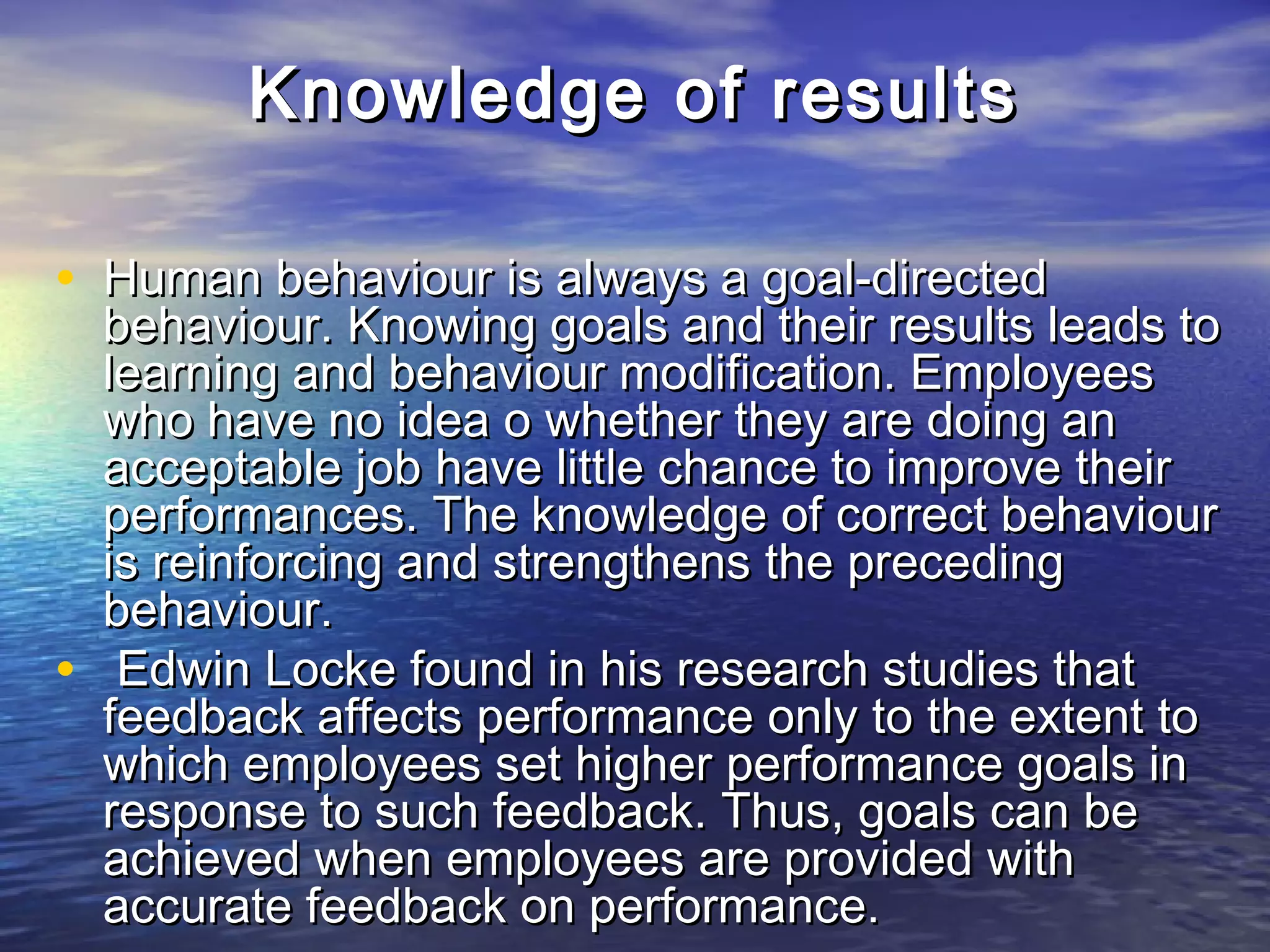 Knowledge of results

• Human behaviour is always a goal-directed
    behaviour. Knowing goals and their results leads to
    learning and behaviour modification. Employees
    who have no idea o whether they are doing an
    acceptable job have little chance to improve their
    performances. The knowledge of correct behaviour
    is reinforcing and strengthens the preceding
    behaviour.
•    Edwin Locke found in his research studies that
    feedback affects performance only to the extent to
    which employees set higher performance goals in
    response to such feedback. Thus, goals can be
    achieved when employees are provided with
    accurate feedback on performance.
 