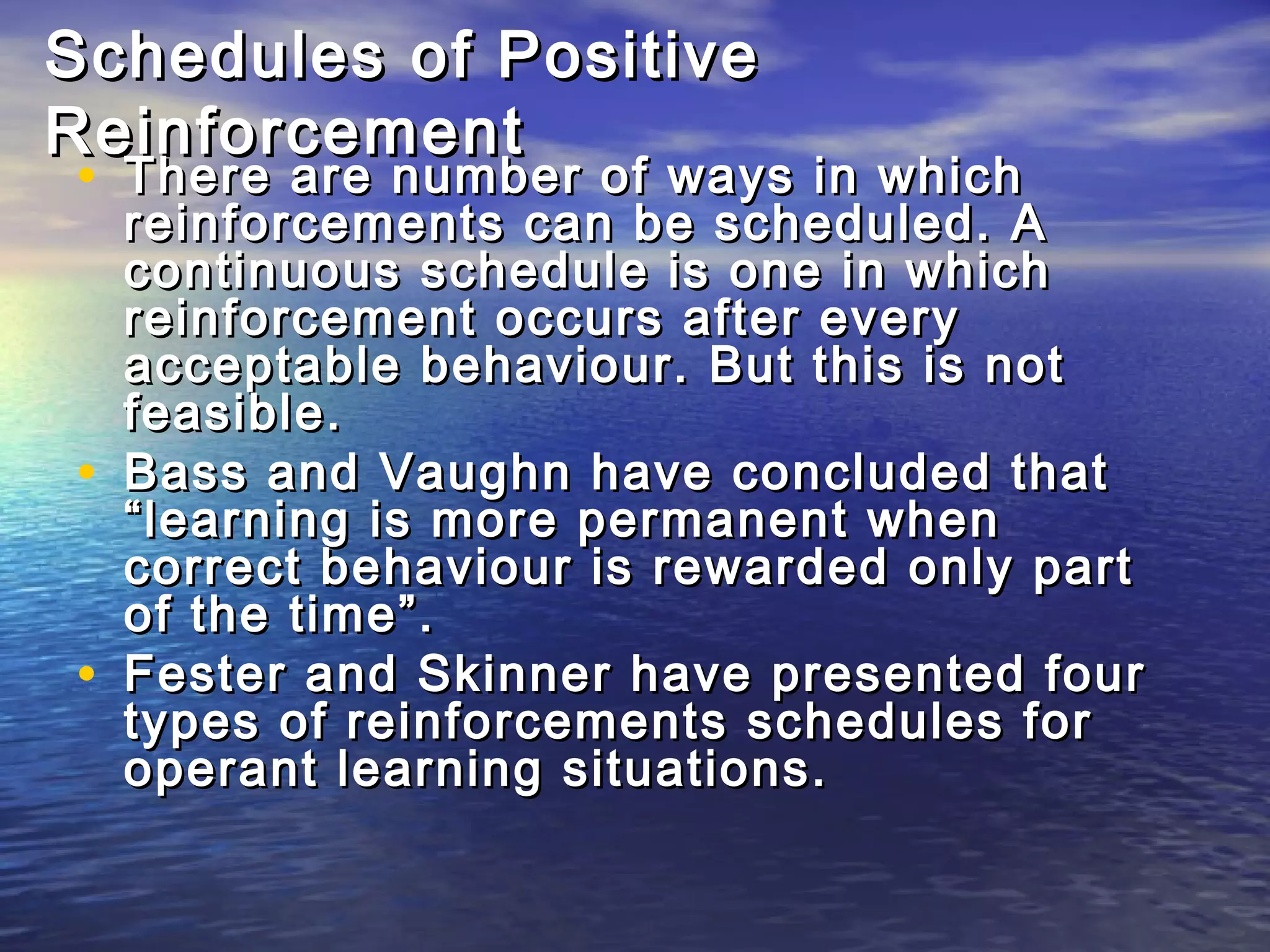 Schedules of Positive
Reinforcement
• There are number of ways in which
    reinforcements can be scheduled. A
    continuous schedule is one in which
    reinforcement occurs after every
    acceptable behaviour. But this is not
    feasible.
•   Bass and Vaughn have concluded that
    “learning is more permanent when
    correct behaviour is rewarded only part
    of the time”.
•   Fester and Skinner have presented four
    types of reinforcements schedules for
    operant learning situations.
 