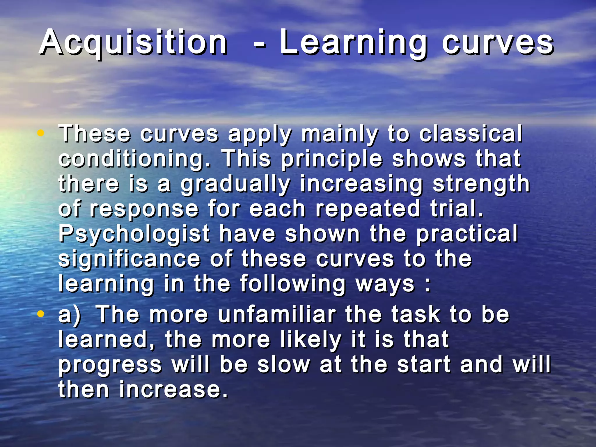 Acquisition - Learning curves

• These curves apply mainly to classical
    conditioning. This principle shows that
    there is a gradually increasing strength
    of response for each repeated trial.
    Psychologist have shown the practical
    significance of these curves to the
    learning in the following ways :
•   a) The more unfamiliar the task to be
    learned, the more likely it is that
    progress will be slow at the start and will
    then increase.
 