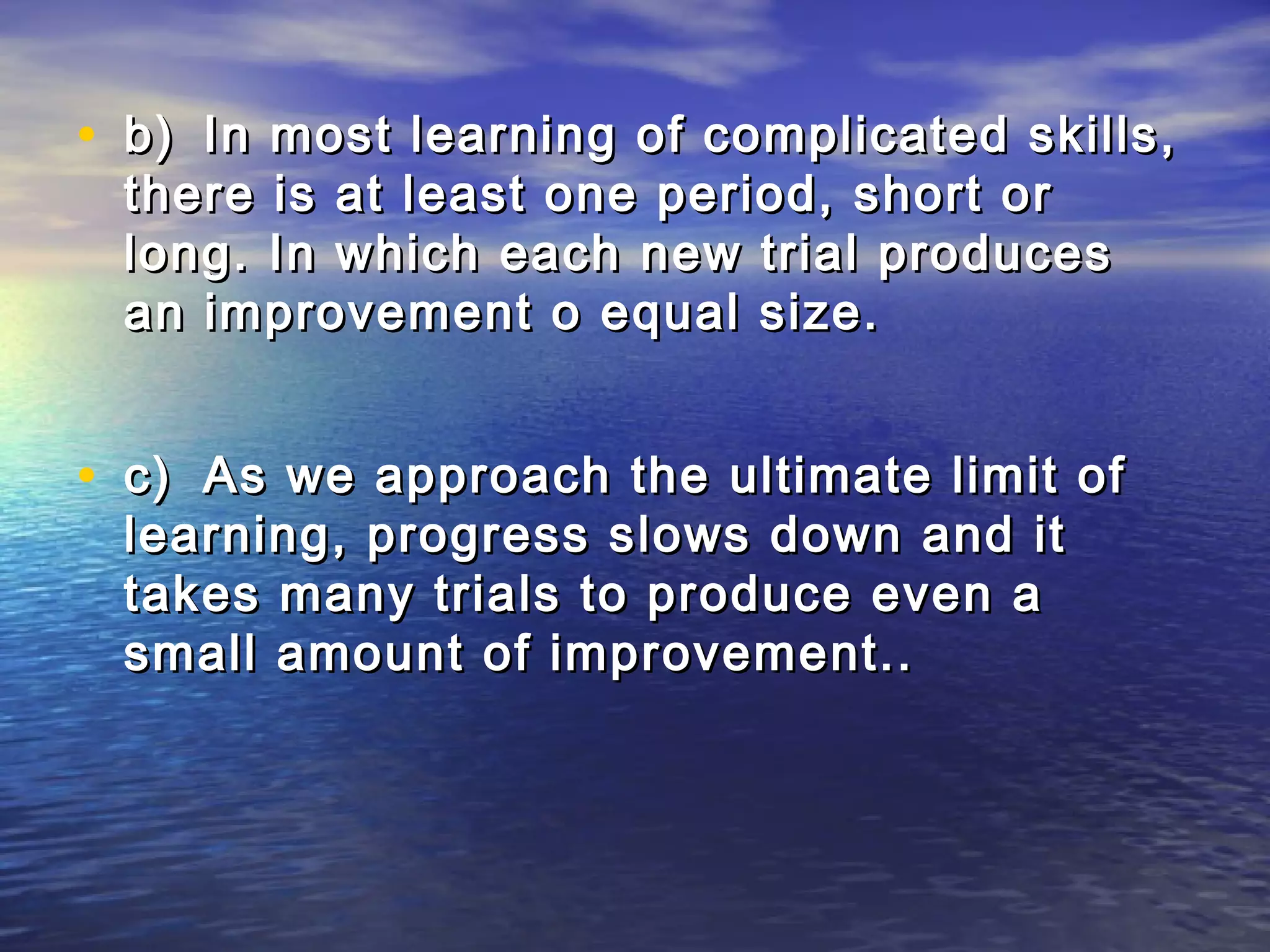 • b) In most learning of complicated skills,
 there is at least one period, short or
 long. In which each new trial produces
 an improvement o equal size.


• c) As we approach the ultimate limit of
 learning, progress slows down and it
 takes many trials to produce even a
 small amount of improvement..
 