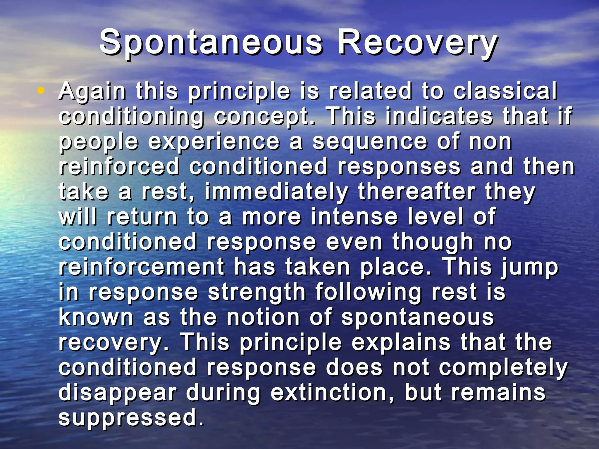 Spontaneous Recovery
• Again this principle is related to classical
 conditioning concept. This indicates that if
 people experience a sequence of non
 reinforced conditioned responses and then
 take a rest, immediately thereafter they
 will return to a more intense level of
 conditioned response even though no
 reinforcement has taken place. This jump
 in response strength following rest is
 known as the notion of spontaneous
 recovery. This principle explains that the
 conditioned response does not completely
 disappear during extinction, but remains
 suppressed .
 