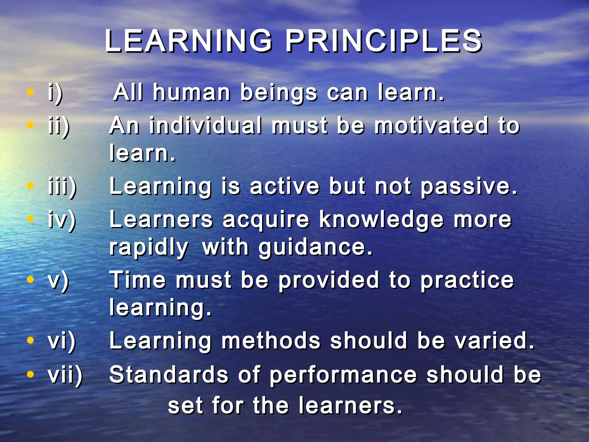 LEARNING PRINCIPLES
• i)      All human beings can learn.
• ii)    An individual must be motivated to
         learn.
• iii)   Learning is active but not passive.
• iv)    Learners acquire knowledge more
         rapidly with guidance.
• v)     Time must be provided to practice
         learning.
• vi)    Learning methods should be varied.
• vii)   Standards of performance should be
               set for the learners.
 
