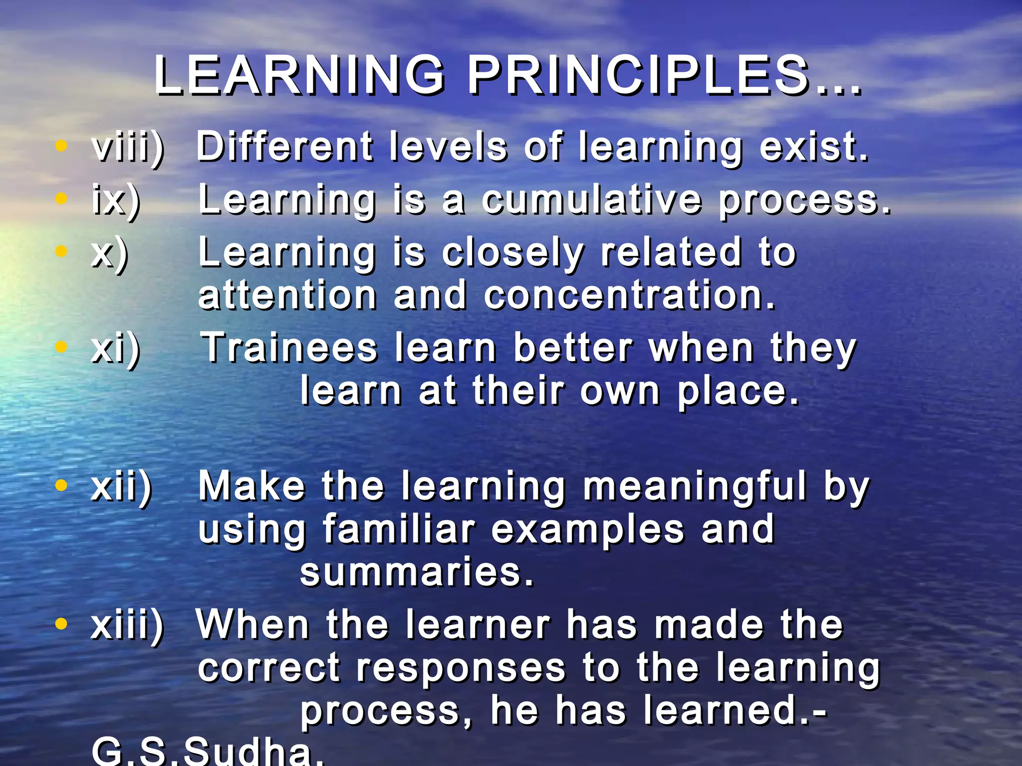 LEARNING PRINCIPLES…
•   viii)   Different levels of learning exist.
•   ix)     Learning is a cumulative process.
•   x)      Learning is closely related to
            attention and concentration.
• xi)       Trainees learn better when they
                 learn at their own place.

• xii) Make the learning meaningful by
          using familiar examples and
               summaries.
•   xiii) When the learner has made the
          correct responses to the learning
               process, he has learned.-
    G.S.Sudha.
 