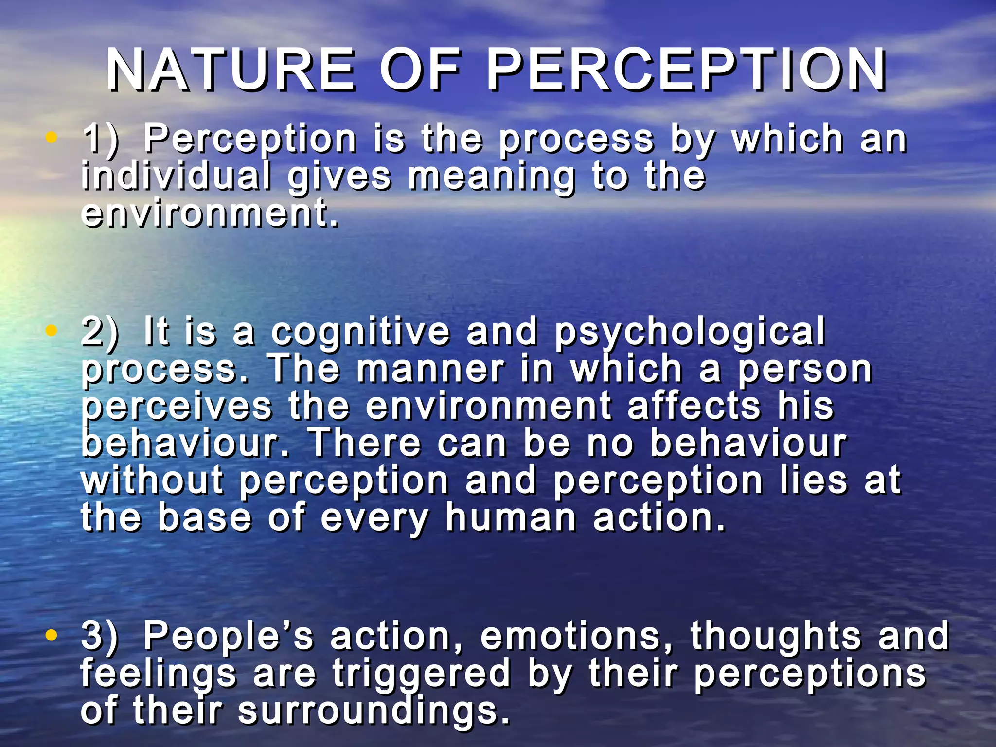 NATURE OF PERCEPTION
• 1) Perception is the process by which an
 individual gives meaning to the
 environment.


• 2) It is a cognitive and psychological
 process. The manner in which a person
 perceives the environment affects his
 behaviour. There can be no behaviour
 without perception and perception lies at
 the base of every human action.


• 3) People’s action, emotions, thoughts and
 feelings are triggered by their perceptions
 of their surroundings.
 